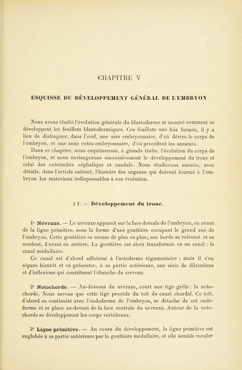 CHAPITRE V ESQUISSE DU DÉVELOPDEMENT GÉNÉRAL DE L’EMBRYON Nous avons étudié l’évolution générale du blastoderme et montré comment se développent les feuillets blastodermiques. Ces feuillets une fois formés, il y a lieu de distinguer, dans l’œuf, une aire embryonnaire, d’où dérive le corps de l’embryon, et une zone extra-embryonnaire, d’où procèdent les annexes. Dans ce chapitre, nous esquisserons, à grands traits, l’évolution du corps de l’embryon, et nous envisagerons successivement le développement du tronc et celui des extrémités céphalique et caudale. Nous étudierons ensuite, avec détails, dans l’article suivant, l’histoire des organes qui doivent fournir à l’em- bryon les matériaux indispensables à son évolution. S 1. — Développement du tronc. 1® Névraxe. — Le névraxe apparaît sur la face dorsale de l’embryon, en avant de la ligne primitive, sous la forme d’une gouttière occupant le grand axe de l’embryon. Cette gouttière se creuse de plus en plus; ses bords se relèvent et se soudent, d’avant en arrière. La gouttière est alors transformée en un canal : le canal médullaire. Ce canal est d’abord adhérent à l’ectoderme tégumentaire ; mais il s’en sépare bientôt et va présenter, à sa partie antérieure, une série de dilatations et d’inflexions qui constituent l’ébauche du cerveau. 2® Notochorde. — Au-dessous du névraxe, court une tige grêle : la noto- chorde. Nous savons que cette tige procède du toit du canal chordal. Ce toit, d’abord en continuité avec l’endoderme de l’embryon, se détache de cet endo- derme et se place au-devant de la face ventrale du névraxe. Autour de la noto- chorde se développeront les corps vertébraux. 3° Ligne primitive. — Au cours du développement, la ligne primitive est englobée à sa partie antérieure par la gouttière médullaire, et elle semble reculer