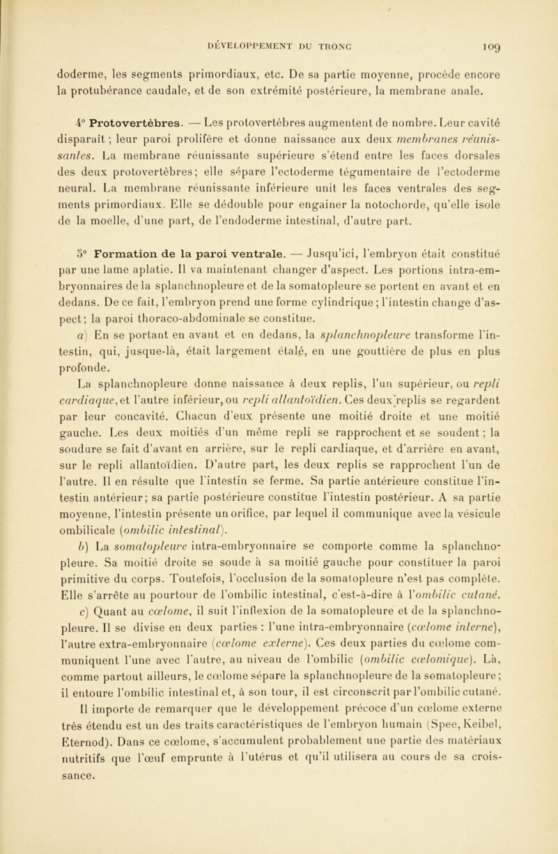 DÉVELOPPEMENT DU TRONC doderme, les segments primordiaux, etc. De sa partie moyenne, procède encore la protubérance caudale, et de son extrémité postérieure, la membrane anale. Protovertèbres. — Les protovertèbres augmentent de nombre. Leur cavité disparaît ; leur paroi prolifère et donne naissance aux deux membranes réunis- santes. La membrane réunissante supérieure s’étend entre les faces dorsales des deux protovertèbres; elle sépare l’ectoderme tégumenlaire de l’ectoderrne neural. La membrane réunissante inférieure unit les faces ventrales des seg- ments primordiaux. Elle se dédouble pour engainer la notocliorde, qu’elle isole de la moelle, d’une part, de l’endoderme intestinal, d’autre part. 0® Formation de la paroi ventrale. — Jusqu’ici, l’embryon était constitué par une lame aplatie. Il va maintenant changer d’aspect. Les portions intra-em- bryonnaires de la splanclinopleure et de la somatopleure se portent en avant et en dedans. De ce fait, l’embryon prend une forme cylindrique ; l’intestin change d’as- pect; la paroi thoraco-abdominale se constitue. a) En se portant en avant et on dedans, la splanchnopleure transforme l’in- testin, qui, jusque-lcà, était largement étalé, en une gouttière de plus en plus profonde. La splanchnopleure donne naissance à deux replis, l’un supérieur, ou repli cardiaqiie.Qi l’autre inférieur, ou repli allantoïdien. Ces deuxh’eplis se regardent par leur concavité. Chacun d’eux présente une moitié droite et une moitié gauche. Les deux moitiés d’un même repli se rapprochent et se soudent ; la soudure se fait d’avant en arrière, sur le repli cardiaque, et d’arrière en avant, sur le repli allantoïdien. D’autre part, les deux replis se rapprochent l’un de l’autre. Il en résulte que l'intestin se ferme. Sa partie antérieure constitue l’in- testin antérieur; sa partie postérieure constitue l’intestin postérieur. A sa partie moyenne, l’intestin présente un orifice, par lequel il communique avec la vésicule ombilicale (ombilic intestinal), b) La somatopleure intra-embryonnaire se comporte comme la splanchno- pleure. Sa moitié droite se soude à sa moitié gauche pour constituer la paroi primitive du corps. Toutefois, l’occlusion de la somatopleure n’est pas complète. Elle s’arrête au pourtour de l’ombilic intestinal, c'est-à-dire à Vombilic cutané. c) Quant au cœlome, il suit l’intlexion de la somatopleure et de la splanchno- pleure. Il se divise en deux parties : l’une intra-embryonnaire [cœlome interne)^ l’autre extra-embryonnaire [cœlome externe). Ces deux parties du cœlome com- muniquent l’une avec l’autre, au niveau de l’ombilic (ombilic cœlomique). Là, comme partout ailleurs, le cœlome sépare la splanchnopleure de la somatopleure ; il entoure l’ombilic intestinal et, à son tour, il est circonscrit paiT’ombilic cutané. Il importe de remarcpier que le développement précoce d’un cœlome externe très étendu est un des traits caractéristiques de l’embryon humain (Spee, Keibel, Eternod). Dans ce cœlome, s’accumulent probablement une partie des matériaux nutritifs que l’œuf emprunte à l’utérus et qu’il utilisera au cours de sa crois- sance.
