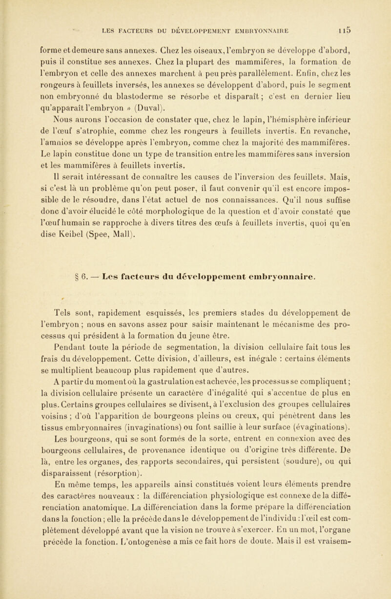 forme et demeure sans annexes. Chez les oiseaux, l’embryon se développe d’abord, puis il constitue ses annexes. Chez la plupart des mammifères, la formation de l’embryon et celle des annexes marchent à peu près parallèlement. Enfin, chez les rongeurs à feuillets inversés, les annexes se développent d’abord, puis le segment non embryonné du blastoderme se résorbe et disparaît; c’est en dernier lieu qu’apparaît l’embryon » (Duval). Nous aurons l’occasion de constater que, chez le lapin, l’hémisphère inférieur de l’œuf s’atrophie, comme chez les rongeurs à feuillets invertis. En revanche, l’amnios se développe après l’embryon, comme chez la majorité des mammifères. Le lapin constitue donc un type de transition entre les mammifères sans inversion et les mammifères à feuillets invertis. Il serait intéressant de connaître les causes de l’inversion des feuillets. Mais, si c’est là un problème qu’on peut poser, il faut convenir qu’il est encore impos- sible de le résoudre, dans l’état actuel de nos connaissances. Qu’il nous suffise donc d’avoir élucidé le côté morphologique de la question et d’avoir constaté que l’œuf humain se rapproche à divers titres des œufs à feuillets invertis, quoi qu’en dise Keibel (Spee, Mail). §6. — Les facteurs du développement embryonnaire. Tels sont, rapidement esquissés, les premiers stades du développement de l’embryon ; nous en savons assez pour saisir maintenant le mécanisme des pro- cessus qui président à la formation du jeune être. Pendant toute la période de segmentation, la division cellulaire fait tous les frais du développement. Cette division, d’ailleurs, est inégale : certains éléments se multiplient beaucoup plus rapidement que d’autres. A partir du moment où la gastrulation est achevée, les processus se compliquent ; la division cellulaire présente un caractère d’inégalité qui s’accentue de plus en plus. Certains groupes cellulaires se divisent, à l’exclusion des groupes cellulaires voisins ; d’où l’apparition de bourgeons pleins ou creux, qui pénètrent dans les tissus embryonnaires (invaginations) ou font saillie à leur surface (évaginations). Les bourgeons, qui se sont formés de la sorte, entrent en connexion avec des bourgeons cellulaires, de provenance identique ou d’origine très différente. De là, entre les organes, des rapports secondaires, qui persistent (soudure), ou qui disparaissent (résorption). En même temps, les appareils ainsi constitués voient leurs éléments prendre des caractères nouveaux : la différenciation physiologique est connexe de la diffé- renciation anatomique. La différenciation dans la forme prépare la dilîérenciation dans la fonction ; elle la précède dans le développement de l’individu : l’œil est com- plètement développé avant que la vision ne trouve à s’exercer. En un mot, l’organe précède la fonction. L’ontogenèse a mis ce fait hors de doute. Mais il est vraisem-