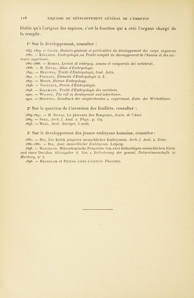 blable qu’à rorigitie des espèces, c'est la fonction qui a créé Torgane chargé de la remplir. Sur le développement, consulter : 1847-1879. — CosTE, Histoire générale et particulière du développement des corps organisés 1882. — Kôlliker, Embryologie,ou Traité complet du développement de l'homme et désuni' maux supérieurs. 1881-1888. — Romiti, Lezioni di emhryog. umana et comparala dei vertebrati. 1888. — M. Duval, Allas d'Embryologie. 1891. — Hertwig, Traité cl Embryologie, Irad. Julin. 1891. — Prenant, Eléments clEmbryologie (t. I). 1897. — Minot, lluman Embryology. 1898. — Tourneux, Précis d'Embryologie. 1898. -- Kollmann, Traité d'Embryologie des vertébrés. 1900. — Wilson, The cell in development and inherilance. 1901. — Hert\yig, Handbuch der vergleichenden u. experiment. Enliv. der Wirbelthiere. 2® Sur la question de l’inversion des feuillets, consulter : 1889-1892. — M. Duval, Le placenta des Rongeurs, Journ. de VAnal. 1889. — Spee, Arch. f. Anal. u. Phys., p. 159. 1898. — Mall, Anal. Anzeiger, 5 août. 3® Sur le développement des jeunes embryons humains, consulter : 1880. — Mis, Ziir Kritik jüngerer mensclilicher Einbryonen. Arch. f. Anal. u. Entw. 1880-1882. — llis. Anal, menschlicher Embryonen. Leipzig. 1898. — Marchand, Mikroskoiiische Praparate von z^yei frühzeitigen menschlichen Eiern und einer Decidna. Sitzungsber d. Ges. z. Beforderiing der gesamt. Naturwissenschafte zu Marburg, iP 7. 1898. — IIeukelom et Peters (cités à l’article Placenta).