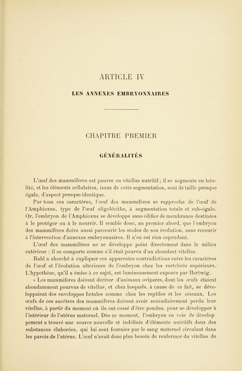 LES ANNEXES EMBRYONNAIRES CILVPITRE PREMIER GENERALITES L’œuf des mammifères est pauvre en vitellus nutritif ; il se segmente en tota- lité, et les éléments cellulaires, issus de cette segmentation, sont de taille presque égale, d’aspect presque identique. Par tous ces caractères, l’œuf des mammifères se rapproche de Tœuf de l’Amphioxus, type de l’œuf oligolécithe, à segmentation totale et sub-égale. Or, l’embryon de l’Amphioxus se développe sans édifier de membranes destinées à le protéger ou à le nourrir. Il semble donc, au premier abord, que l’embryon des mammifères doive aussi parcourir les stades de son évolution, sans recourir à l'intervention d’annexes embryonnaires. 11 n’en est rien cependant. L’œuf des mammifères ne se développe point directement dans le milieu extérieur : il se comporte comme s’il était pourvu d’un abondant vitellus. Rabl a cherché à expliquer ces apparentes contradictions entre les caractères de l’œuf et l’évolution ultérieure de l’embryon chez les vertébrés supérieurs. L’hypothèse, qu’il a émise à ce sujet, est lumineusement exposée par Ilertwig. (( Les mammifères doivent dériver d’animaux ovipares, dont les œufs étaient abondamment pourvus de vitellus, et chez lesquels, à cause de ce fait, se déve- loppaient des enveloppes fœtales comme chez les reptiles et les oiseaux. Les œufs de ces ancêtres des mammifères doivent avoir secondairement perdu leur vitellus, à partir du moment où ils ont cessé d’être pondus, pour se développer à l’intérieur de l’utérus maternel. Dès ce moment, l’embryon en voie de dévelop- pement a trouvé une source nouvelle et indéfinie d’éléments nutritifs dans des substances élaborées, qui lui sont fournies par le sang maternel circulant dans les parois de l’utérus. L’œuf n’avait donc plus besoin de renfermer du vitellus de