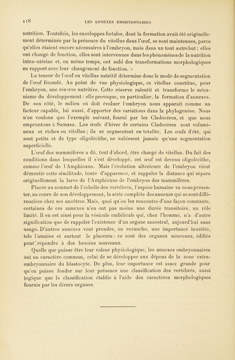 LES ANNEXES EMBRYONNAIRES nutrition. Toutefois, les enveloppes fœtales, dont la formation avait été originelle- ment déterminée par la présence du vitellus dans l’œuf, se sont maintenues, parce qu’elles étaient encore nécessaires à l’embryon, mais dans un tout autre but : elles ont changé de fonction, elles sont iutervenues dans les phénomènes de la nutrition intra-utérine et, en môme temps, ont subi des transformations morphologiques en rapport avec leur changement de fonction. » La teneur de l’œuf en vitellus nutritif détermine donc le mode de segmentation de l’œuf fécondé. Au point de vue physiologique, ce vitellus constitue, pour l’embryon, une réserve nutritive. Cette réserve ralentit et transforme le méca- nisme du développement : elle provoque, en particulier, la formation d’annexes. De son côté, le milieu où doit évoluer l’embryon nous apparaît comme un facteur capable, lui aussi, d’apporter des variations dans la phylogenèse. Nous n’en voulons que l’exemple suivant, fourni par les Cladocères, et que nous empruntons à Samasa. Les œufs d’hiver de certains Cladocères sont volumi- neux et riches en vitellus ; ils se segmentent en totalité. I^es œufs d’été, qui sont petits et de type oligolécithe, ne subissent jamais qu’une segmentation superficielle. L’œuf des mammifères a dû, tout d’abord, être chargé de vitellus. Du fait des conditions dans lesquelles il s’est développé, cet œuf est devenu oligolécithe, comme l’œuf de l’Amphioxus. Mais l’évolution ultérieure de l’embryon vient démentir cette similitude, toute d’apparence, et rappeler la distance qui sépare originellement la larve de l’Amphioxus de l’embryon des mammifères. Placée au sommet de l’échelle des vertébrés, l’espèce humaine va nous présen- ter, au cours de son développement, la série complète des annexes qui sesontdiffé- renciées chez ses ancêtres. INlais, quoi qu’on les rencontre d’une façon constante, certaines de ces annexes n’en ont pas moins une durée transitoire, un rôle limité. 11 en est ainsi pour la vésicule ombilicale qui, chez l’homme, n’a d’autre signification que de rappeler l’existence d’un organe ancestral, aujourd’hui sans usage. D’autres annexes vont prendre, en revanche, une importance inusitée, tels l’amnios et surtout le placenta : ce sont des organes nouveaux, édifiés pour'répondre à des besoins nouveaux. Quelle que puisse être leur valeur physiologique, les annexes embryonnaires ont un caractère commun, celui de se développer aux dépens de la zone extra- embryonnaire du blastocyte. De plus, leur importance est assez grande pour qu’on puisse fonder sur leur présence une classification des vertébrés, aussi logique que la classification établie à l’aide des caractères morphologiques fournis par les divers organes.