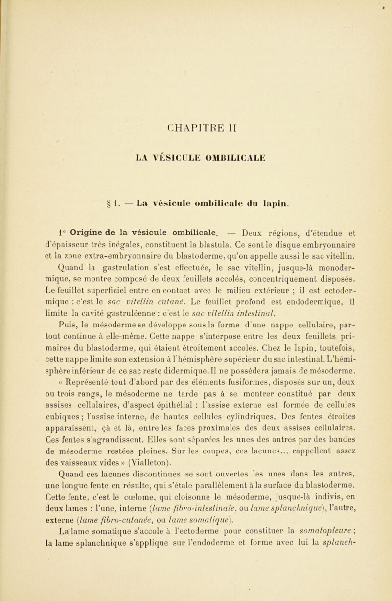 CHAPITRE H LA VÉSICULE OMBILICALE § 1. — La vésicule ombilicale du lapin. Origine de la vésicule ombilicale. — Deux régions, d'étendue et d’épaisseur très inégales, constituent la blastula. Ce sont le disque embryonnaire et la zone extra-embryonnaire du blastoderme, qu’on appelle aussi le sacvitellin. Quand la gastrulation s’est effectuée, le sac vitellin, jusque-là monoder- mique, se montre composé de deux feuillets accolés, concentriquement disposés. Le feuillet superficiel entre en contact avec le milieu extérieur ; il est ectoder- mique : c’est le sac vitellin cutané. Le feuillet profond est endodermique, il limite la cavité gastruléenne : c’est le sac vitellin intestinal. Puis, le mésoderme se développe sous la forme d’une nappe cellulaire, par- tout continue à elle-même. Cette nappe s’interpose entre les deux feuillets pri- maires du blastoderme, qui étaient étroitement accolés. Chez le lapin, toutefois, cette nappe limite son extension à l’hémisphère supérieur du sac intestinal. L’hémi- sphère inférieur de ce sacrestedidermique.il ne possédera jamais de mésoderme. « Représenté tout d’abord par des éléments fusiformes, disposés sur un, deux ou trois rangs, le mésoderme ne tarde pas à se montrer constitué par deux assises cellulaires, d’aspect épithélial ; l’assise externe est formée de cellules cubiques ; l’assise interne, de hautes cellules cylindriques. Des fentes étroites apparaissent, çà et là, entre les faces proximales des deux assises cellulaires. Ces fentes s’agrandissent. Elles sont séparées les unes des autres par des bandes de mésoderme restées pleines. Sur les coupes, ces lacunes... rappellent assez des vaisseaux vides » (Vialleton). Quand ces lacunes discontinues se sont ouvertes les unes dans les autres, une longue fente en résulte, qui s’étale parallèlement à la surface du blastoderme. Cette fente, c’est le cœlome, qui cloisonne le mésoderme, jusque-là indivis, en deux lames : l’une, interne {lame fibro-intestinale, ou lame splanchnique)^ l’autre, externe {lame fibro-cutanée^ ou lame somatique). La lame somatique s’accole à l’ectoderme pour constituer la somatopleure ; la lame splanchnique s’applique sur l’endoderme et forme avec lui la splanch-