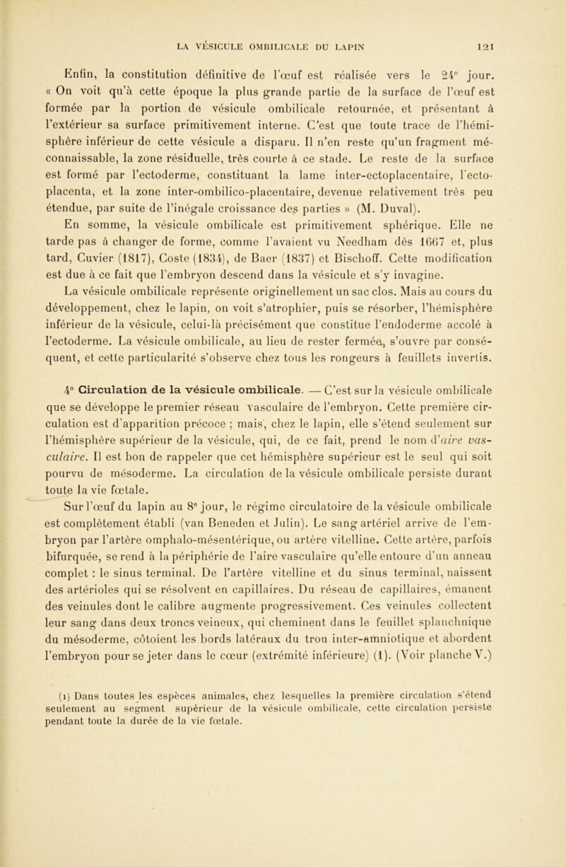 Knfin, la constitution définitive de fœuf est réalisée vers le 24'^ jour. « On voit qu’à cette époque la plus grande partie de la surface de fœuf est formée par la portion de vésicule ombilicale retournée, et présentant à l’extérieur sa surface primitivement interne. C’est que toute trace de l’hémi- sphère inférieur de cette vésicule a disparu. Il n’en reste qu’un fragment mé- connaissable, la zone résiduelle, très courte à ce stade. Le reste de la surface est formé par l’ectoderme, constituant la lame inter-ectoplacentaire, fecto* placenta, et la zone inter-ombilico-placentaire, devenue relativement très peu étendue, par suite de l’inégale croissance des parties » (M. Duval). En somme, la vésicule ombilicale est primitivement sphérique. Elle ne tarde pas à changer de forme, comme l’avaient vu Needham dès 16G7 et, plus tard. Cuvier (1817), Coste (1834), de Baer (1837) et Bischoff. Cette modification est due à ce fait que l’embryon descend dans la vésicule et s’y invaginé. La vésicule ombilicale représente originellement un sac clos. Mais au cours du développement, chez le lapin, on voit s’atrophier, puis se résorber, l’hémisphère inférieur de la vésicule, celui-là précisément que constitue l’endoderme accolé à l’ectoderme. La vésicule ombilicale, au lieu de rester fermée, s’ouvre par consé- quent, et cette particularité s’observe chez tous les rongeurs à feuillets invertis. 4® Circulation de la vésicule ombilicale. — C’est sur la vésicule ombilicale que se développe le premier réseau vasculaire de l’embryon. Cette première cir- culation est d’apparition précoce ; mais', chez le lapin, elle s’étend seulement sur l’hémisphère supérieur de la vésicule, qui, de ce fait, prend le nom à'aire vas- culaire. Il est bon de rappeler que cet hémisphère supérieur est le seul qui soit pourvu de mésoderme. La circulation de la vésicule ombilicale persiste durant toute la vie fœtale. Sur l’œuf du lapin au 8® jour, le régime circulatoire de la vésicule ombilicale est complètement établi (van Beneden et Julin). Le sang artériel arrive de l’em- bryon par l’artère omphalo-mésentérique, ou artère vitelline. Cette artère, parfois bifurquée, se rend à la périphérie de faire vasculaire qu’elle entoure d’un anneau complet : le sinus terminal. De fartère vitelline et du sinus terminal, naissent des artérioles qui se résolvent en capillaires. Du réseau de capillaires, émanent des veinules dont le calibre augmente progressivement. Ces veinules collectent leur sang dans deux troncs veineux, qui cheminent dans le feuillet splanchnique du mésoderme, côtoient les bords latéraux du trou inter-amniotique et abordent l’embryon pour se jeter dans le cœur (extrémité inférieure) (1). (Voir planche V.) (i) Dans toutes les espèces animales, chez lescjnelles la première circulation s’étend seulement au segment supérieur de la vésicule ombilicale, cette circulation persiste pendant toute la durée de la vie fœtale.