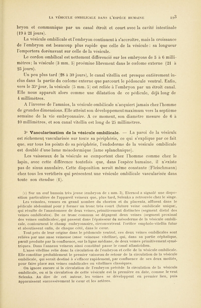 bryon et communique par un canal étroit et court avec la cavité intestinale (19 à 21 jours). La vésicule ombilicale et l’embryon continuent à s’accroître, mais la croissance de l’embryon est beaucoup plus rapide que celle de la vésicule : sa longueur l’emportera dorénavant sur celle de la vésicule. Le cordon ombilical est nettement différencié sur les embryons de 5 à 6 milli- mètres; la vésicule (3 mm. 3) proémine librement dans le cœlome externe (21 à 23 jours). Un peu plus tard (28 à 30 jours), le canal vitellin est presque entièrement in- clus dans la partie du cœlome externe que parcourt le pédoncule ventral. Enfin, vers le 33® jour, la vésicule (3 mm. 5) est reliée à l’embryon par un étroit canal. Elle nous apparaît alors comme une dilatation de ce pédicule, déjà long de 4 millimètres. A l’inverse de l’amnios, la vésicule ombilicale n’acquiert jamais chez l’homme de grandes dimensions. Elle atteint son développementmaximum vers la septième semaine de la vie embryonnaire. A ce moment, son diamètre mesure de 6 à 10 millimètres, et son canal vitellin est long de 23 millimètres. 3° Vascularisation de la vésicule ombilicale. — La paroi de la vésicule est richement vascularisée sur toute sa périphérie, ce qui s’explique par ce fait que, sur tous les points de sa périphérie, l’endoderme de la vésicule ombilicale est doublé d’une lame mésodermique (lame splanchnique). Les vaisseaux de la vésicule se comportent chez l’homme comme chez le lapin, avec cette différence toutefois que, dans l’espèce humaine, il n’existe pas de sinus annulaire. Cette disposition serait même constante (Fleischmann) chez tous les vertébrés qui présentent une vésicule ombilicale vascularisée dans toute son étendue (1). (i) Sur un œuf humain très jeune (embryon de i mm. 3), Eternod a signalé une dispo- sition particulière de l’appareil veineux que, plus tard, Selenka a retrouvée chez le singe. Les veinules, venues en grand nombre du chorion et du placenta, affluent dans le pédicule abdominal pour y former un tronc très court (future veine ombilicale unique), qui résulte de l’anastomose de deux veines, primitivement distinctes (segment distal des veines ombilicales). De ce tronc commun se dégagent deux veines (segment proximal des veines ombilicales), qui passent dans l’épaisseur du mésoderme de la vésicule ombili- cale, contournent le champ embryonnaire, circonscrivent l’orilice ompbalo-vitellin futur et aboutissent enfin, de chaque côté, dans le cœur. Tout près de leur origine dans le pédoncule yentral, ces deux veines ombilicales sont reliées par une anse veineuse (anse veineuse vitelline), qui, dans sa partie céphalique, paraît produite par la confluence, sur la ligne médiane, de deux veines primitivement symé- triques. Dans l’anneau veineux ainsi constitué passe le canal allantoïdien. L’anse vitelline relie donc la circulation de l’embryon et celle de la vésicule ombilicale. Elle constitue probablement le premier vaisseau de retour de la circulation de la vésicule ombilicale, qui serait destiné à s’effacer rapidement, par confluence de ses deux moitiés, pour faire place aux veines ombilicales ou vitellines classiques. On ignore encore si la circulation de l’embryon précède la circulation de la vésicule ombilicale, ou si la circulation de cette vésicule est la première en date, comme le veut Selenka. Au dire de cet auteur, les veines se développent en premier lieu, puis apparaissent successivement le cœur et les artères.