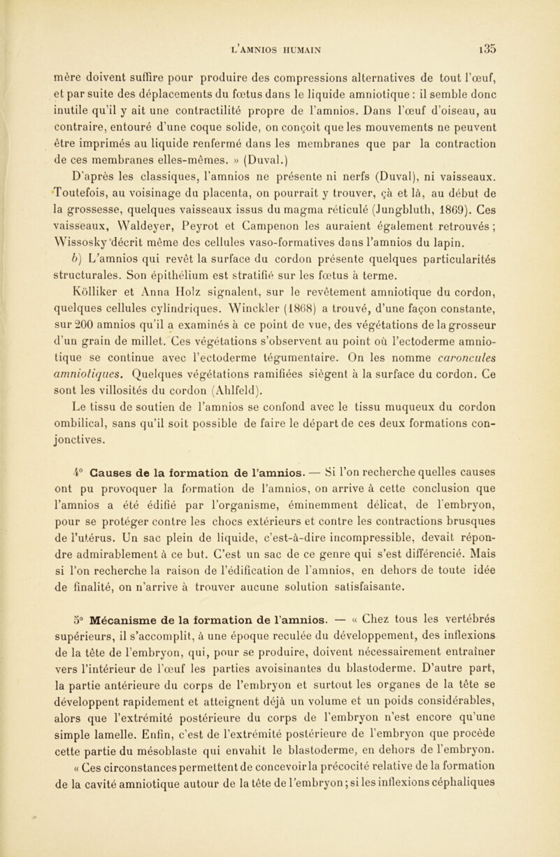 mère doivent suffire pour produire des compressions alternatives de tout l’œuf, et par suite des déplacements du fœtus dans le liquide amniotique : il semble donc inutile qu’il y ait une contractilité propre de l’amnios. Dans l’œuf d’oiseau, au contraire, entouré d’une coque solide, on conçoit que les mouvements ne peuvent être imprimés au liquide renfermé dans les membranes que par la contraction de ces membranes elles-mêmes. » (Duval.) D’après les classiques, l’amnios ne présente ni nerfs (Duval), ni vaisseaux. Toutefois, au voisinage du placenta, on pourrait y trouver, çà et là, au début de la grossesse, quelques vaisseaux issus du magma réticulé (Jungbluth, 1869). Ces vaisseaux, Waldeyer, Peyrot et Campenon les auraient également retrouvés; Wissosky‘décrit même des cellules vaso-formatives dans l’amnios du lapin. b) L'amnios qui revêt la surface du cordon présente quelques particularités structurales. Son épithélium est stratifié sur les fœtus à terme. Kôlliker et Anna Holz signalent, sur le revêtement amniotique du cordon, quelques cellules cylindriques. Winckler (1868) a trouvé, d’une façon constante, sur 200 amnios qu’il a examinés à ce point de vue, des végétations de la grosseur d’un grain de millet. Ces végétations s’observent au point où l’ectoderme amnio- tique se continue avec l’ectoderme tégumentaire. On les nomme caroncules amniotiques. Quelques végétations ramifiées siègent à la surface du cordon. Ce sont les villosités du cordon (Alilfeld). Le tissu de soutien de l’amnios se confond avec le tissu muqueux du cordon ombilical, sans qu’il soit possible de faire le départ de ces deux formations con- jonctives. 4® Causes de la formation de l’amnios. — Si l’on recherche quelles causes ont pu provoquer la formation de l’amnios, on arrive à cette conclusion que l’amnios a été édifié par l’organisme, éminemment délicat, de l'embryon, pour se protéger contre les chocs extérieurs et contre les contractions brusques de l’utérus. Un sac plein de liquide, c’est-à-dire incompressible, devait répon- dre admirablement à ce but. C’est un sac de ce genre qui s’est différencié. Mais si Ton recherche la raison de l’édification de l’amnios, en dehors de toute idée de finalité, on n’arrive à trouver aucune solution satisfaisante. 3® Mécanisme de la formation de l’amnios. — « Chez tous les vertébrés supérieurs, il s’accomplit, à une époque reculée du développement, des inflexions de la tête de l’embryon, qui, pour se produire, doivent nécessairement entraîner vers l’intérieur de l’œuf les parties avoisinantes du blastoderme. D’autre part, la partie antérieure du corps de l’embryon et surtout les organes de la tête se développent rapidement et atteignent déjà un volume et un poids considérables, alors que l’extrémité postérieure du corps de l’embryon n’est encore qu’une simple lamelle. Enfin, c’est de l’extrémité postérieure de l’embryon que procède cette partie du mésoblaste qui envahit le blastoderme, en dehors de l’embryon. « Ces circonstances permettent de concevoir la précocité relative de la formation de la cavité amniotique autour de la tête de l’embryon; si les inflexions céphaliques