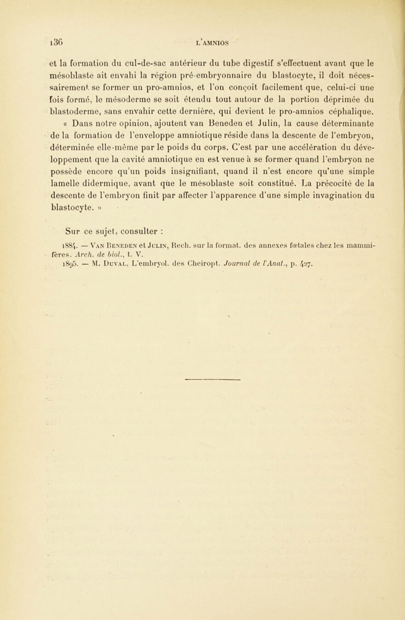et la formation du cul-de-sac antérieur du tube digestif s’effectuent avant que le mésoblaste ait envahi la région pré-embryonnaire du blastocyte, il doit néces- sairement se former un pro-amnios, et l’on conçoit facilement que, celui-ci une fois formé, le mésoderme se soit étendu tout autour de la portion déprimée du blastoderme, sans envahir cette dernière, qui devient le pro-amnios céphalique. « Dans notre opinion, ajoutent van Beneden et Julin, la cause déterminante de la formation de l’enveloppe amniotique réside dans la descente de l’embryon, déterminée elle-même par le poids du corps. C’est par une accélération du déve- loppement que la cavité amniotique en est venue à se former quand l’embryon ne possède encore qu’un poids insignifiant, quand il n’est encore qu’une simple lamelle didermique, avant que le mésoblaste soit constitué. La précocité de la descente de l’embryon finit par affecter l’apparence d’une simple invagination du blastocyte. » Sur ce sujet, consulter : 1884. — Van Beneden et Julin, Rech. sur la format, des annexes fœtales chez les mammi- fères. Arc h. de bioL, t. V. i8(j5. — M. Duval, L’embryol. des Cheiropt. Journal de l'Anat., p. 427.