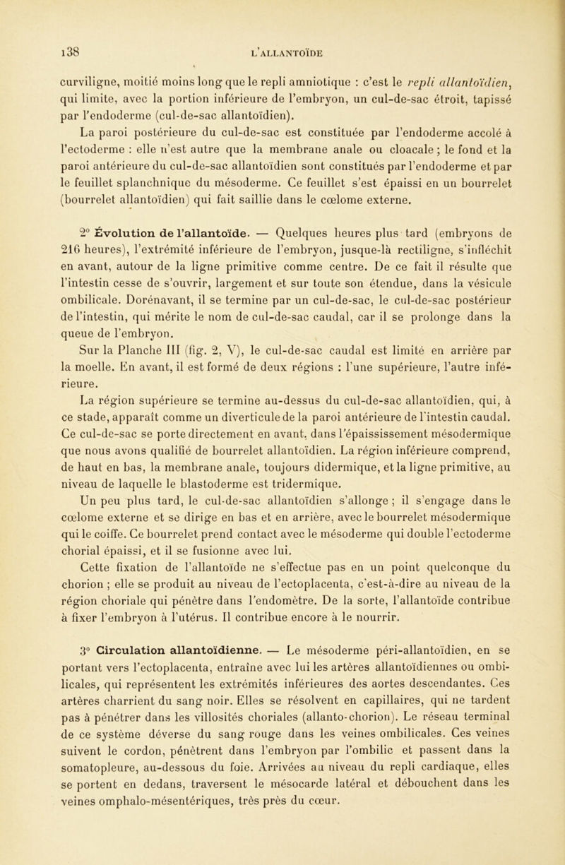 curviligne, moitié moins long que le repli amniotique : c’est le repli allantoïdien^ qui limite, avec la portion inférieure de l’embryon, un cul-de-sac étroit, tapissé par l'endoderme (cul-de-sac allantoïdien). La paroi postérieure du cul-de-sac est constituée par l’endoderme accolé à l’ectoderme : elle n’est autre que la membrane anale ou cloacale ; le fond et la paroi antérieure du cul-de-sac allantoïdien sont constitués par l’endoderme et par le feuillet splanchnique du mésoderme. Ce feuillet s’est épaissi en un bourrelet (bourrelet allantoïdien) qui fait saillie dans le cœlome externe. 2® Evolution de l’allantoïde. — Quelques heures plus tard (embryons de 216 heures), l’extrémité inférieure de l’embryon, jusque-là rectiligne, s’infléchit en avant, autour de la ligne primitive comme centre. De ce fait il résulte que l’intestin cesse de s’ouvrir, largement et sur toute son étendue, dans la vésicule ombilicale. Dorénavant, il se termine par un cul-de-sac, le cul-de-sac postérieur de l’intestin, qui mérite le nom de cul-de-sac caudal, car il se prolonge dans la queue de l’embryon. Sur la Planche 111 (fig. 2, V), le cul-de-sac caudal est limité en arrière par la moelle. En avant, il est formé de deux régions : l’une supérieure, l’autre infé- rieure. La région supérieure se termine au-dessus du cul-de-sac allantoïdien, qui, à ce stade, apparaît comme un diverticule de la paroi antérieure de l'intestin caudal. Ce cul-de-sac se porte directement en avant, dans l'épaississement mésodermique que nous avons qualifié de bourrelet allantoïdien. La région inférieure comprend, de haut en bas, la membrane anale, toujours didermique, et la ligne primitive, au niveau de laquelle le blastoderme est tridermique. Un peu plus tard, le cul-de-sac allantoïdien s’allonge ; il s’engage dans le cœlome externe et se dirige en bas et en arrière, avec le bourrelet mésodermique qui le coiffe. Ce bourrelet prend contact avec le mésoderme qui double l’ectoderme chorial épaissi, et il se fusionne avec lui. Cette fixation de l’allantoïde ne s’effectue pas en un point quelconque du chorion ; elle se produit au niveau de l’ectoplacenta, c’est-à-dire au niveau de la région choriale qui pénètre dans l’endomètre. De la sorte, l’allantoïde contribue à fixer l’embryon à l’utérus. Il contribue encore à le nourrir. 3® Circulation allantoïdienne. — Le mésoderme péri-allantoïdien, en se portant vers l’ectoplacenta, entraîne avec lui les artères allantoïdiennes ou ombi- licales, qui représentent les extrémités inférieures des aortes descendantes. Ces artères charrient du sang noir. Elles se résolvent en capillaires, qui ne tardent pas à pénétrer dans les villosités choriales (allante-chorion). Le réseau terminal de ce système déverse du sang rouge dans les veines ombilicales. Ces veines suivent le cordon, pénètrent dans l’embryon par l’ombilic et passent dans la somatopleure, au-dessous du foie. Arrivées au niveau du repli cardiaque, elles se portent en dedans, traversent le mésocarde latéral et débouchent dans les veines omphalo-mésentériques, très près du cœur.