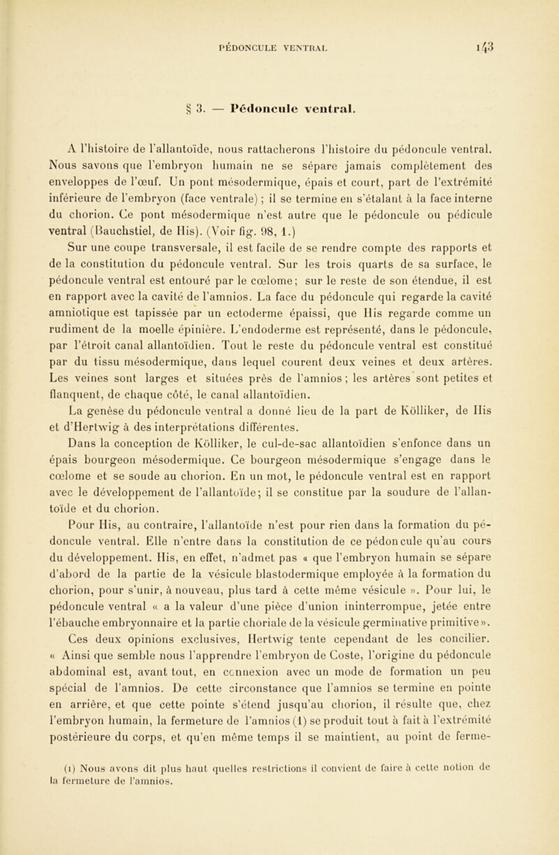 §3. — Pédoncule ventral. A riiistoire de l’allantoïde, nous rattacherons l’histoire du pédoncule ventral. Nous savons que l’embryon humain ne se sépare jamais complètement des enveloppes de l’œuf. Un pont mésodermique, épais et court, part de l’extrémité inférieure de l’embryon (face ventrale) ; il se termine en s’étalant à la face interne du chorion. Ce pont mésodermique n’est autre que le pédoncule ou pédicule ventral (Bauchstiel, de His). (Voir fig. 98, 1.) Sur une coupe transversale, il est facile de se rendre compte des rapports et de la constitution du pédoncule ventral. Sur les trois quarts de sa surface, le pédoncule ventral est entouré par le cœlome; sur le reste de son étendue, il est en rapport avec la cavité de l’amnios. La face du pédoncule qui regarde la cavité amniotique est tapissée par un ectoderme épaissi, que Ilis regarde comme un rudiment de la moelle épinière. L’endoderme est représenté, dans le pédoncule, par l’étroit canal allantoïdien. Tout le reste du pédoncule ventral est constitué par du tissu mésodermique, dans lequel courent deux veines et deux artères. Les veines sont larges et situées près de l’amnios ; les artères sont petites et flanquent, de chaque côté, le canal allantoïdien. La genèse du pédoncule ventral a donné lieu de la part de Kôlliker, de Ilis et d’Hertwig à des interprétations différentes. Dans la conception de Kôlliker, le cul-de-sac allantoïdien s’enfonce dans un épais bourgeon mésodermique. Ce bourgeon mésodermique s’engage dans le cœlome et se soude au chorion. En un mot, le pédoncule ventral est en rapport avec le développement de l’allantoïde; il se constitue par la soudure de l’allan- toïde et du chorion. Pour His, au contraire, l’allantoïde n’est pour rien dans la formation du pé- doncule ventral. Elle n’entre dans la constitution de ce pédoncule qu’au cours du développement. His, en effet, n’admet pas a que l’embryon humain se sépare d’abord de la partie de la vésicule blastodermique employée à la formation du chorion, pour s’unir, à nouveau, plus tard à cette même vésicule ». Pour lui, le pédoncule ventral « a la valeur d’une pièce d’union ininterrompue, jetée entre l’ébauche embryonnaire et la partie choriale de la vésicule germinative primitive». Ces deux opinions exclusives, Hertwig tente cependant de les concilier. « Ainsi que semble nous l’apprendre l’embryon de Coste, l’origine du pédoncule abdominal est, avant tout, en connexion avec un mode de formation un peu spécial de l’amnios. De cette circonstance que l’amnios se termine en pointe en arrière, et que cette pointe s’étend jusqu’au chorion, il résulte que, chez postérieure du corps, et qu’en même temps il se maintient, au point de ferme- (1) Nous avons dit plus haut quelles restrictions il convient de faire à cette notion de la fermeture de l’amnios.