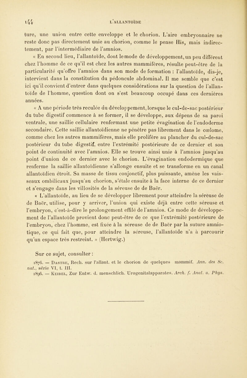 ture, une union entre cette enveloppe et le cliorion. L’aire embryonnaire ne reste donc pas directement unie au chorion, comme le pense iïis, mais indirec- tement, par l’intermédiaire de l’amnios. (( En second lieu, l’allantoïde, dont le mode de développement, un peu différent chez l’homme de ce qu’il est chez les autres mammifères, résulte peut-être de la particularité qu’offre l’amnios dans son mode de formation : l’allantoïde, dis-je, intervient dans la constitution du pédoncule abdominal. Il me semble que c’est ici qu’il convient d’entrer dans quelques considérations sur la question de l’allan- toïde de l’homme, question dont on s’est beaucoup occupé dans ces dernières années. « A une période très reculée du développement, lorsque le cul-de-sac postérieur du tube digestif commence à se former, il se développe, aux dépens de sa paroi ventrale, une saillie cellulaire renfermant une petite évagination de l’endoderme secondaire. Cette saillie allantoïdienne ne pénètre pas librement dans le cœlome, comme chez les autres mammifères, mais elle prolifère au plancher du cul-de-sac postérieur du tube digestif, entre l’extrémité postérieure de ce dernier et son point de continuité avec l’amnios. Elle se trouve ainsi unie à l’amnios jusqu’au point d’union de ce dernier avec le chorion. L’évagination endodermique que renferme la saillie allantoïdienne s’allonge ensuite et se transforme en un canal allantoïdien étroit. Sa masse de tissu conjonctif, plus puissante, amène les vais- seaux ombilicaux jusqu’au chorion, s’étale ensuite à la face interne de ce dernier et s’engage dans les villosités de la séreuse de de Baër. « L’allantoïde, au lieu de se développer librement pour atteindre la séreuse de de Baër, utilise, pour y arriver, l’union qui existe déjà entre cette séreuse et l’embryon, c’est-à-dire le prolongement effilé de l’amnios. Ce mode de développe- ment de l’allantoïde provient donc peut-être de ce que l’extrémité postérieure de l’embryon, chez l’homme, est fixée à la séreuse de de Baër par la suture amnio- tique, ce qui fait que, pour atteindre la séreuse, l’allantoïde n’a à parcourir qu’un espace très restreint. » (Hertwig.) Sur ce sujet, consulter : 1876. — Dastre, Rech. sur l’allant, et le chorion de quelques mammif. xinn. des Sc. nat.^ série VI, t. III. 1896. — Keibel, Zur Entw. d. menschlicli. Urogenitalapparales. Arch. f. Anai. ii. Phys,