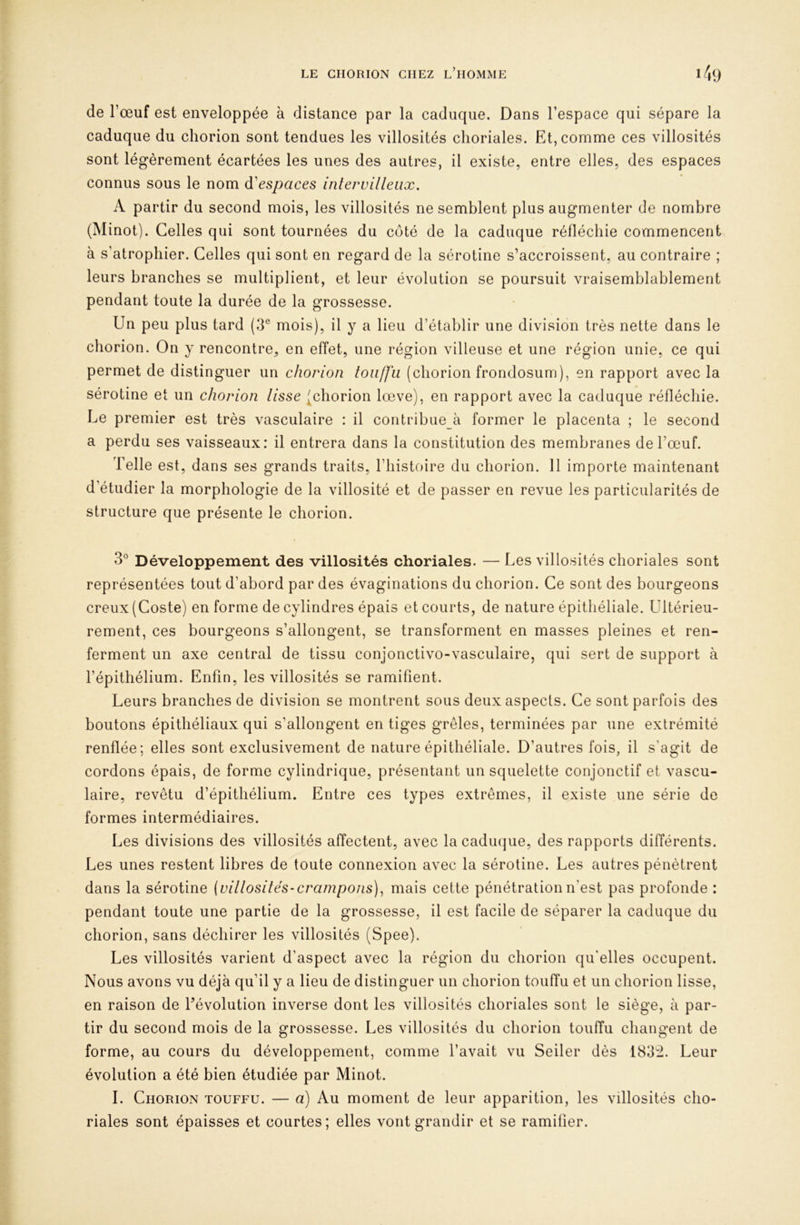 de l’œuf est enveloppée à distance par la caduque. Dans l’espace qui sépare la caduque du chorion sont tendues les villosités choriales. Et, comme ces villosités sont légèrement écartées les unes des autres, il existe, entre elles, des espaces connus sous le nom ^'espaces intervilleiix. A partir du second mois, les villosités ne semblent plus augmenter de nombre (Minot). Celles qui sont tournées du côté de la caduque réfléchie commencent à s’atrophier. Celles qui sont en regard de la sérotine s’accroissent, au contraire ; leurs branches se multiplient, et leur évolution se poursuit vraisemblablement pendant toute la durée de la grossesse. Un peu plus tard (3® mois), il y a lieu d’établir une division très nette dans le chorion. On y rencontre, en effet, une région villeuse et une région unie, ce qui permet de distinguer un chorion toii/fïi (chorion frondosum), en rapport avec la sérotine et un chorion lisse (chorion lœve), en rapport avec la caduque réfléchie. Le premier est très vasculaire : il contribue à former le placenta ; le second a perdu ses vaisseaux: il entrera dans la constitution des membranes de l’œuf. Telle est, dans ses grands traits, l’histoire du chorion. 11 importe maintenant d’étudier la morphologie de la villosité et de passer en revue les particularités de structure que présente le chorion. 3® Développement des villosités choriales. — Les villosités choriales sont représentées tout d’abord par des évaginations du chorion. Ce sont des bourgeons creux (Coste) en forme de cylindres épais et courts, de nature épithéliale. Ultérieu- rement, ces bourgeons s’allongent, se transforment en masses pleines et ren- ferment un axe central de tissu conjonctivo-vasculaire, qui sert de support à l’épithélium. Enfin, les villosités se ramifient. Leurs branches de division se montrent sous deux aspects. Ce sont parfois des boutons épithéliaux qui s’allongent en tiges grêles, terminées par une extrémité renflée; elles sont exclusivement de nature épithéliale. D’autres fois, il s’agit de cordons épais, de forme cylindrique, présentant un squelette conjonctif et vascu- laire, revêtu d’épithélium. Entre ces types extrêmes, il existe une série de formes intermédiaires. Les divisions des villosités affectent, avec la caduque, des rapports différents. Les unes restent libres de toute connexion avec la sérotine. Les autres pénètrent dans la sérotine {villosités-crampons), mais cette pénétration n’est pas profonde : pendant toute une partie de la grossesse, il est facile de séparer la caduque du chorion, sans déchirer les villosités (Spee). Les villosités varient d’aspect avec la région du chorion qu'elles occupent. Nous avons vu déjà qu’il y a lieu de distinguer un chorion touffu et un chorion lisse, en raison de révolution inverse dont les villosités choriales sont le siège, à par- tir du second mois de la grossesse. Les villosités du chorion touffu changent de forme, au cours du développement, comme l’avait vu Seiler dès 183:i. Leur évolution a été bien étudiée par Minot. I. Chorion touffu. — a) Au moment de leur apparition, les villosités cho- riales sont épaisses et courtes; elles vont grandir et se ramifier.
