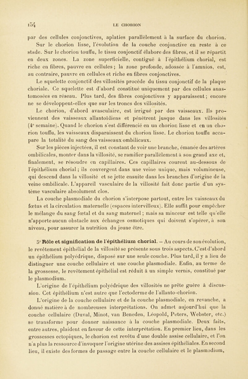 par des cellales conjonctives, aplaties parallèlement à la surface du cliorion. Sur le cliorion lisse, l’évolution de la couche conjonctive en reste à ce stade. Sur le cliorion touffu, le tissu conjonctif élabore des fibres, et il se répartit en deux zones. La zone superficielle, contiguë à l’épithélium chorial, est riche en fibres, pauvre en cellules ; la zone profonde, adossée à famnios, est, au contraire, pauvre en cellules et riche en fibres conjonctives. Le squelette conjonctif des villosités procède du tissu conjonctif de la plaque choriale. Ce squelette est d’abord constitué uniquement par des cellules anas- tomosées en réseau. Plus tard, des fibres conjonctives y apparaissent ; encore ne se développent-elles que sur les troncs des villosités. Le cliorion, d’abord avasculaire, est irrigué par des vaisseaux. Ils pro- viennent des vaisseaux allantoïdiens et pénétrent jusque dans les villosités (4® semaine). Quand le cliorion s’est différencié en un chorion lisse et en un cho- rion touffu, les vaisseaux disparaissent du chorion lisse. Le chorion touffu acca- pare la totalité du sang des vaisseaux ombilicaux. Sur les pièces injectées, il est constant de voir une branche, émanée des artères ombilicales, monter dans la villosité, se ramifier parallèlement à son grand axe et, finalement, se résoudre en capillaires. Ces capillaires courent au-dessous de l'épithélium chorial ; ils convergent dans une veine unique, mais volumineuse, qui descend dans la villosité et se jette ensuite dans les branches d’origine de la veine ombilicale. L’appareil vasculaire de la villosité fait donc partie d’un sys- tème vasculaire absolument clos. La couche plasmodiale du chorion s’interpose partout, entre les vaisseaux du fœtus et la circulation maternelle (espaces intervilleux). Elle suffit pour empêcher le mélange du sang fœtal et du sang maternel ; mais sa minceur est telle qu’elle n’apporte aucun obstacle aux échanges osmotiques qui doivent s’opérer, à son niveau, pour assurer la nutrition du jeune être. O® Rôle et signification de l’épithélium chorial. — Au cours de son évolution, le revêtement épithélial de la villosité se présente sous trois aspects. C’est d’abord un épithélium polyédrique, disposé sur une seule couche. Plus tard, il y a lieu de distinguer une couche cellulaire et une couche plasmodiale. Enfin, au terme de la grossesse, le revêtement épithélial est réduit à un simple vernis, constitué par le plasmodium. L’origine de l’épithélium polyédrique des villosités ne prête guère à discus- sion. Cet épithélium n’est autre que l’ectoderme de l’allanto-chorion. L’origine de la couche cellulaire et de la couche plasmodiale, en revanche, a donné matière à de nombreuses interprétations. On admet aujourd’hui que la couche cellulaire (Duval, Minot, van Beneden, Léopold, Peters, Webster, etc.) se transforme pour donner naissance à la couche plasmodiale. Deux faits, entre autres, plaident en faveur de cette interprétation. En premier lieu, dans les grossesses ectopiques, le chorion est revêtu d’une double assise cellulaire, et l’on n'a plus la ressource d’invoquer l’origine utérine des assises épithéliales. En second lieu, il existe des formes de passage entre la couche cellulaire et le plasmodium,