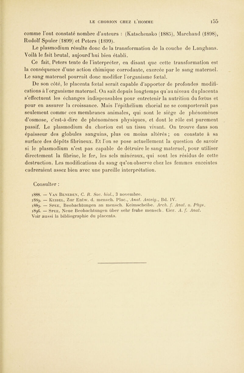 comme l’ont constaté nombre d’auteurs : (Katscliensko (1885), Marchand (1898), Rudolf Spuler (1899) et Peters (1899). Le plasmodium résulte donc de la transformation de la couche de Langhans. Voilà le fait brutal, aujourd’hui bien établi. Ce fait, Peters tente de l’interpréter, en disant que cette transformation est la conséquence d’une action chimique corrodante, exercée par le sang maternel. Le sang maternel pourrait donc modifier l’organisme fœtal. De son côté, le placenta fœtal serait capable d’apporter de profondes modifi- cations à l'organisme maternel. On sait depuis longtemps qu'au niveau du placenta s’effectuent les échanges indispensables pour entretenir la nutrition du fœtus et pour en assurer la croissance. Mais l’épithélium chorial ne se comporterait pas seulement comme ces membranes animales, qui sont le siège de phénomènes d’osmose, c’est-à-dire de phénomènes physiques, et dont le rôle est purement passif. Le plasmodium du chorion est un tissu vivant. On trouve dans son épaisseur des globules sanguins, plus ou moins altérés ; on constate à sa surface des dépôts fibrineux. Et l’on se pose actuellement la question de savoir si le plasmodium n’est pas capable de détruire le sang maternel, pour utiliser directement la fibrine, le fer, les sels minéraux, qui sont les résidus de cette destruction. Les modifications du sang qu’on observe chez les femmes enceintes cadreraient assez bien avec une pareille interprétation. Consulter : 1888. — Van Beneden, C. R. Soc. bioL, 3 novembre. 1889. — Keibel, Zur Entw. d. mensch. Plac., Anat. Anzeig., Bd. IV. 1889. — Spee, Beobachtungen an menscli. Keimscheibe. Arc/i. /'. Anat. ii. Phys. 1896. — Spee, Neue Beobachtungen über selir frulie mensch. Eier. .4. f. Anal. Voir aussi la bibliographie du placenta.