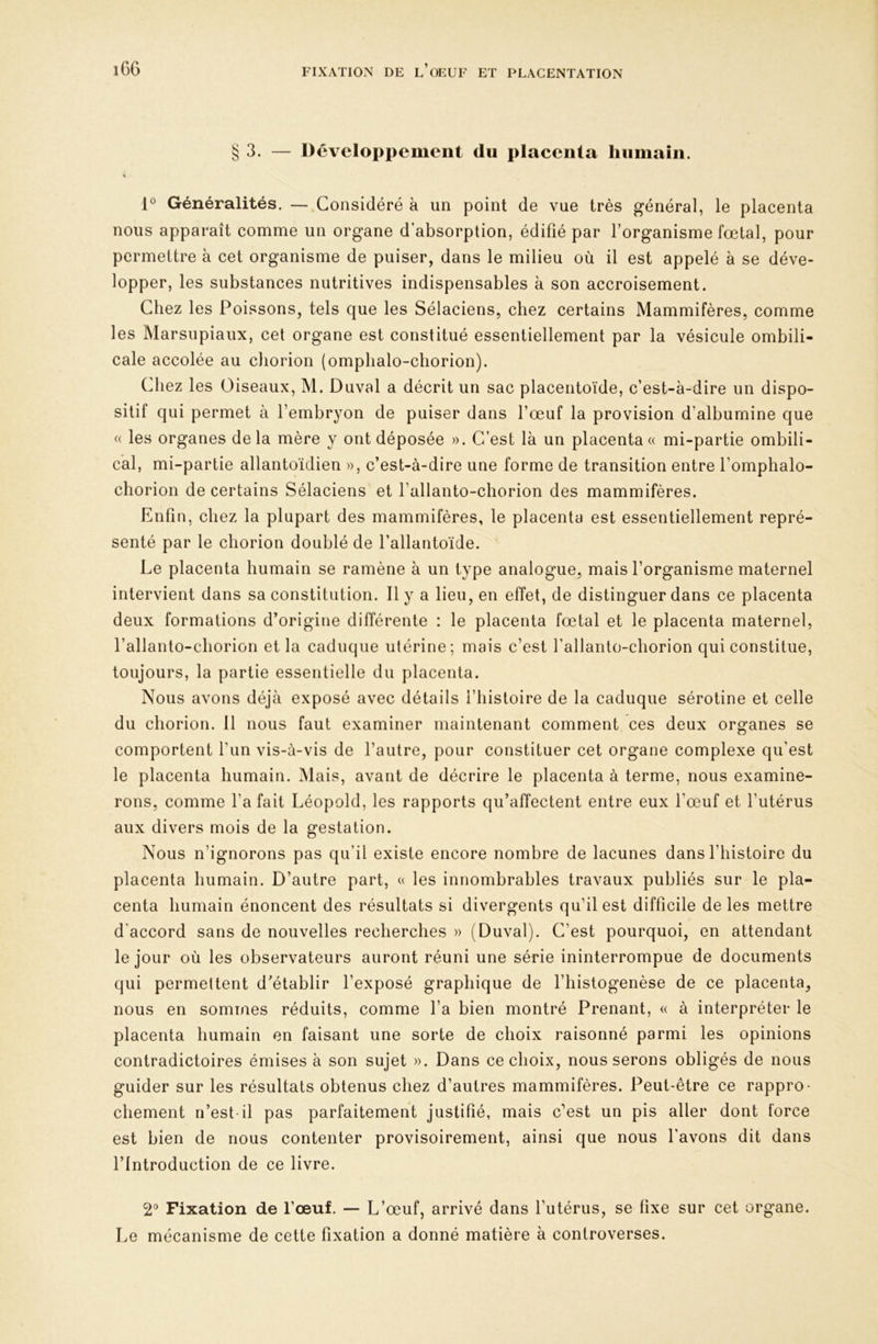 § 3. — Développement du placenta humain. « 1° Généralités. — Considéré à un point de vue très général, le placenta nous apparaît comme un organe d’absorption, édifié par l’organisme fœtal, pour permettre à cet organisme de puiser, dans le milieu où il est appelé à se déve- lopper, les substances nutritives indispensables à son accroisement. Chez les Poissons, tels que les Sélaciens, chez certains Mammifères, comme les Marsupiaux, cet organe est constitué essentiellement par la vésicule ombili- cale accolée au cliorion (omphalo-cliorion). Chez les Oiseaux, M. Duval a décrit un sac placentoïde, c’est-à-dire un dispo- sitif qui permet à l’embryon de puiser dans l’œuf la provision d’albumine que (( les organes delà mère y ont déposée ». C’est là un placenta « mi-partie ombili- cal, mi-partie allantoïdien », c’est-à-dire une forme de transition entre l’omphalo- chorion de certains Sélaciens et l’allanto-chorion des mammifères. Enfin, chez la plupart des mammifères, le placenta est essentiellement repré- senté par le cliorion doublé de l’allantoïde. Le placenta humain se ramène à un type analogue, mais l’organisme maternel intervient dans sa constitution. Il y a lieu, en effet, de distinguer dans ce placenta deux formations d’origine différente : le placenta fœtal et le placenta maternel, l’allanto-chorion et la caduque utérine; mais c’est l’allanto-chorion qui constitue, toujours, la partie essentielle du placenta. Nous avons déjà exposé avec détails l’histoire de la caduque sérotine et celle du cliorion. 11 nous faut examiner maintenant comment ces deux organes se comportent l’un vis-à-vis de l’autre, pour constituer cet organe complexe qu’est le placenta humain. Mais, avant de décrire le placenta à terme, nous examine- rons, comme l’a fait Léopold, les rapports qu’affectent entre eux l’œuf et l’utérus aux divers mois de la gestation. Nous n’ignorons pas qu’il existe encore nombre de lacunes dans l’histoire du placenta humain. D’autre part, « les innombrables travaux publiés sur le pla- centa humain énoncent des résultats si divergents qu’il est difficile de les mettre d'accord sans de nouvelles recherches » (Duval). C’est pourquoi, en attendant le jour où les observateurs auront réuni une série ininterrompue de documents qui permettent d’établir l’exposé graphique de l’histogenèse de ce placenta, nous en sommes réduits, comme l’a bien montré Prenant, « à interpréter le placenta humain en faisant une sorte de choix raisonné parmi les opinions contradictoires émises à son sujet ». Dans ce choix, nous serons obligés de nous guider sur les résultats obtenus chez d’autres mammifères. Peut-être ce rappro- chement n’est-il pas parfaitement justifié, mais c’est un pis aller dont force est bien de nous contenter provisoirement, ainsi que nous l’avons dit dans l’Introduction de ce livre. 2® Fixation de l’œuf. — L’œuf, arrivé dans l’utérus, se fixe sur cet organe. Le mécanisme de cette fixation a donné matière à controverses.