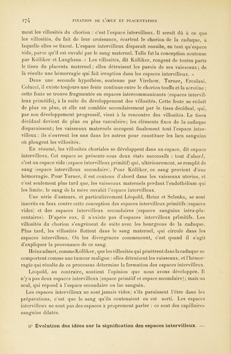 ment les villosités du chorion : c’est l’espace intervilleux. 11 serait dû à ce que les villosités, du fait de leur croissance, écartent le chorion de la caduque, à laquelle elles se fixent. L’espace intervilleux disparaît ensuite, en tant qu’espace vide, parce qu’il est envahi par le sang maternel. Telle fut la conception soutenue par Kolliker et Langhans. « Les villosités, dit Kôlliker, rongent de toutes parts le tissu du placenta maternel; elles détruisent les parois de ses vaisseaux; de là résulte une hémorragie qui fait irruption dans les espaces intervilleux. » Dans une seconde hypothèse, soutenue par Virchow, Turner, Lrcolani, Colucci, il existe toujours une fente continue entre le chorion touffu et la sérotine ; cette fente se trouve fragmentée en espaces intercommunicants (espaces intervil- leux primitifs), à la suite du développement des villosités. Cette fente se réduit de plus en plus, et elle est comblée secondairement par le tissu décidual, qui, par son développement progressif, vient à la rencontre des villosités. Le tissu décidual devient de plus en plus vasculaire; les éléments fixes de la caduque disparaissent; les vaisseaux maternels occupent finalement tout l’espace inter- villeux ; ils s’ouvrent les uns dans les autres pour constituer les lacs sanguins où plongent les villosités. En résumé, les villosités choriales se développent dans un espace, dit espace intervilletix. Cet espace se présente sous deux états successifs : tout d’abord, c’est un espace vide (espace intervilleux primitif) qui, ultérieurement, se remplit de sang (espace intervilleux secondaire). Pour Kolliker, ce sang provient d’nne hémorragie. Pour Turner, il est contenu d’abord dans les vaisseaux utérins, et c’est seulement plus tard que, les vaisseaux maternels perdant l’endothélium qui les limite, le sang de la mère envahit l’espace intervilleux. Une série d’auteurs, et particulièrement Léopold, Heinz et Selenka, se sont inscrits en faux contre celte conception des espaces intervilleux primitifs (espaces vides) et des espaces intervilleux secondaires (espaces sanguins intra-pla- centaires). D’après eux, il n’existe pas d’espaces intervilleux primitifs. Les villosités du chorion s’engrènent de suite avec les bourgeons de la caduque. Plus tard, les villosités llottent dans le sang maternel, qui circule dans les espaces intervilleux. Où les divergences commencent, c’est quand il s’agit d’expliquer la provenance de ce sang, Heinzadmet, commeKolliker, que les villosités qui pénètrentdanslacaduque se comportent comme une tumeur maligne : elles détruisent les vaisseaux, et l’hémor- ragie qui résulte de ce processus détermine la formation des espaces intervilleux. Léopold, au contraire, soutient l’opinion que nous avons développée. Il n’y a pas deux espaces intervilleux (espace primitif et espace secondaire) ; mais un seul, qui répond à l’espace secondaire ou lac sanguin. Les espaces intervilleux ne sont jamais vides; s’ils paraissent l’être dans les préparations, c’est que le sang qu’ils contenaient en est sorti. Les espaces intervilleux ne sont pas des espaces à proprement parler : ce sont des capillaires sanguins dilatés. (jO Évolution des idées sur la signification des espaces intervilleux. —