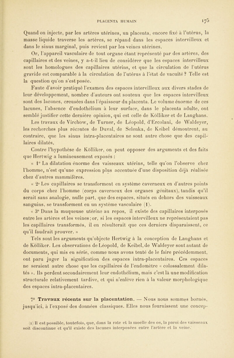 Quand on injecte, par les artères utérines, un placenta, encore fixé à l’utérus, la masse liquide traverse les artères, se répand dans les espaces intervilleux et dans le sinus marginal, puis revient par les veines utérines. Or, l’appareil vasculaire de tout organe étant représenté par des artères, des capillaires et des veines, y a-t-il lieu de considérer que les espaces intervilleux sont les homologues des capillaires utérins, et que la circulation de l'utérus gravide est comparable à la circulation de futérus à Tétât de vacuité? Telle est la question qu’on s’est posée. Faute d’avoir pratiqué l’examen des espaces intervilleux aux divers stades de leur développement, nombre d’auteurs ont soutenu que les espaces intervilleux sont des lacunes, creusées dans l’épaisseur du placenta. Le volume énorme de ces lacunes, l’absence d’endothélium à leur surface, dans le placenta adulte, ont semblé justifier cette dernière opinion, qui est celle de Kolliker et de Langbans. Les travaux de Virchow, de Turner, de Léopold, d’Ercolani, de Waldeyer, les recherches plus récentes de Duval, de Selenka, de Keibel démontrent, au contraire, que les sinus intra-placentaires ne sont autre chose que des capil- laires dilatés. Contre Thypothèse de Kolliker, on peut opposer des arguments et des faits que Hertwig a lumineusement exposés : « 1® La dilatation énorme des vaisseaux utérins, telle qu’on Tobserve chez Thomme, n’est qu’une expression plus accentuée d’une disposition déjà réalisée chez d’autres mammifères. « 2® Los capillaires se transforment en système caverneux en d’autres points du corps chez l’homme (corps caverneux des organes génitaux), tandis qu’il serait sans analogie, nulle part, que des espaces, situés en dehors des vaisseaux sanguins, se transforment en un système vasculaire (IT (( 3° Dans la muqueuse utérine au repos, il existe des capillaires interposés entre les artères elles veines; or, si les espaces intervilleux ne représentaient pas les capillaires transformés, il en résulterait que ces derniers disparaissent, ce qu’il faudrait prouver. » Tels sont les arguments qu’objecte Hertwig à la conception de Langbans et de Kolliker. Les observations de Léopold, de Keibel, de Waldeyer sont autant de documents, qui mis en série, comme nous avons tenté de le faire précédemment, ont paru juger la signification des espaces intra-placentaires. Ces espaces ne seraient autre chose que les capillaires de Tendomètre « colossalement dila- tés ». Ils perdent secondairement leur endothélium, mais c’est là une modification structurale relativement tardive, et qui n’enlève rien à la valeur morphologique des espaces intra-placentaires. 70 Travaux récents sur la placentation. — Nous nous sommes bornés, jusqu’ici, à l’exposé des données classiques. Elles nous fournissent une concep- (1) Il est possible, toutefois, que, dans la rate et la moelle des os, la paroi des vaisseaux soit discontinue et qu’il existe des lacunes interposées entre l’artère et la veine.