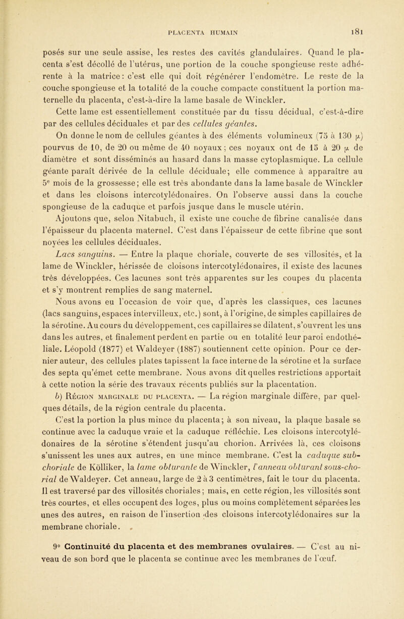 posés sur une seule assise, les restes des cavités glandulaires. Quand le pla- centa s’est décollé de l’utérus, une portion de la couche spongieuse reste adhé- rente à la matrice : c’est elle qui doit régénérer l’endomètre. Le reste de la couche spongieuse et la totalité de la couche compacte constituent la portion ma- ternelle du placenta, c’est-à-dire la lame basale de Winckler. Cette lame est essentiellement constituée par du tissu décidual, c’est-à-dire par des cellules déciduales et par des cellules géanles. On donne le nom de cellules géantes à des éléments volumineux (7o à 130 [jl) pourvus de 10, de 20 ou même de 40 noyaux; ces noyaux ont de 15 à 20 g de diamètre et sont disséminés au hasard dans la masse cytoplasmique. La cellule géante paraît dérivée de la cellule déciduale; elle commence à apparaître au 5® mois de la grossesse; elle est très abondante dans la lame basale de Winckler et dans les cloisons intercotylédonaires. On l’observe aussi dans la couche spongieuse de la caduque et parfois jusque dans le muscle utérin. Ajoutons que, selon Nitabuch, il existe une couche de fibrine canalisée dans l’épaisseur du placenta maternel. C’est dans l’épaisseur de cette fibrine que sont noyées les cellules déciduales. Lacs sanguins. — Entre la plaque choriale, couverte de ses villosités, et la lame de Winckler, hérissée de cloisons intercotylédonaires, il existe des lacunes très développées. Ces lacunes sont très apparentes sur les coupes du placenta et s’y montrent remplies de sang maternel. Nous avons eu l’occasion de voir que, d’après les classiques, ces lacunes (lacs sanguins, espaces intervilleux, etc.) sont, à l’origine, de simples capillaires de la sérotine. Au cours du développement, ces capillaires se dilatent, s’ouvrent les uns dans les autres, et finalement perdent en partie ou en totalité leur paroi endothé- liale. Léopold (1877) et Waldeyer (1887) soutiennent cette opinion. Pour ce der- nier auteur, des cellules plates tapissent la face interne de la sérotine et la surface des septa qu’émet cette membrane. Nous avons dit quelles restrictions apportait à cette notion la série des travaux récents publiés sur la placentation. b) Région marginale du placenta. — La région marginale diffère, par quel- ques détails, de la région centrale du placenta. C’est la portion la plus mince du placenta; à son niveau, la plaque basale se continue avec la caduque vraie et la caduque réfiéchie. Les cloisons intercotylé- donaires de la sérotine s’étendent jusqu’au chorion. Arrivées là, ces cloisons s’unissent les unes aux autres, en une mince membrane. C’est la caduque siib^ choriale de Kôlliker, la lame o6/u/*a/i/e de Winckler, l'anneau obluranl sous-cho- rial de Waldeyer. Cet anneau, large de 2 à3 centimètres, fait le tour du placenta. 11 est traversé par des villosités choriales ; mais, en cette région, les villosités sont très courtes, et elles occupent des loges, plus ou moins complètement séparées les unes des autres, en raison de l’insertion ;des cloisons intercotylédonaires sur la membrane choriale. , 9° Continuité du placenta et des membranes ovulaires. — C’est au ni- veau de son bord que le placenta se continue avec les membranes de l’œuf.