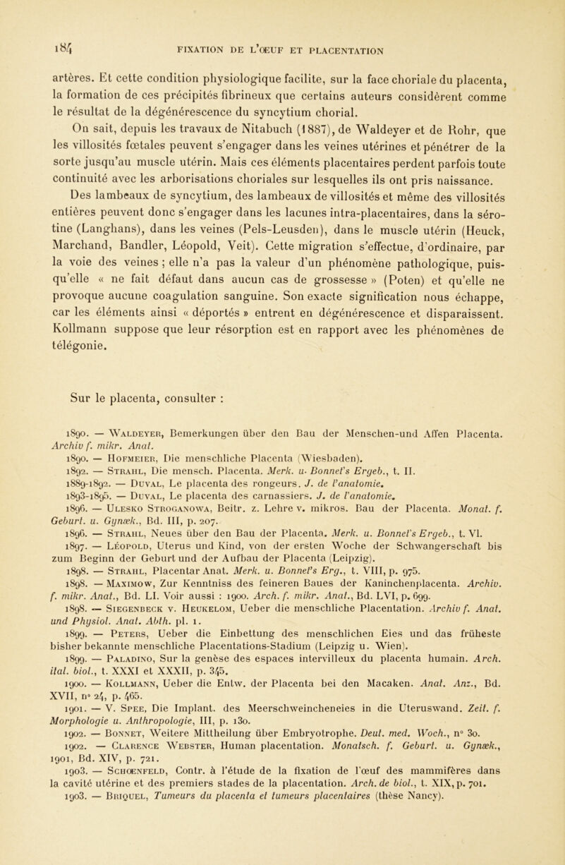 artères. Et cette condition physiologique facilite, sur la face choriale du placenta, la formation de ces précipités fibrineux que certains auteurs considèrent comme le résultat de la dégénérescence du syncytium chorial. On sait, depuis les travaux de Nitabuch (1887), de Waldeyer et de Rohr, que les villosités fœtales peuvent s'engager dans les veines utérines et pénétrer de la sorte jusqu’au muscle utérin. Mais ces éléments placentaires perdent parfois toute continuité avec les arborisations choriales sur lesquelles ils ont pris naissance. Des lambeaux de syncytium, des lambeaux de villosités et même des villosités entières peuvent donc s’engager dans les lacunes intra-placentaires, dans la séro- tine (Langhans), dans les veines (Pels-Leusden), dans le muscle utérin (Heuck, Marchand, Bandler, Léopold, Veit). Cette migration s'effectue, d’ordinaire, par la voie des veines ; elle n’a pas la valeur d’un phénomène pathologique, puis- qu’elle « ne fait défaut dans aucun cas de grossesse » (Poten) et qu’elle ne provoque aucune coagulation sanguine. Son exacte signification nous échappe, car les éléments ainsi « déportés » entrent en dégénérescence et disparaissent. Kollmann suppose que leur résorption est en rapport avec les phénomènes de télégonie. Sur le placenta, consulter : 1890. — Waldeyer, Bemerkungen über den Bau der Mensclien-und Atïen Placenta. Archiv f. mikr. Anal. 1890. — Hofmeier, Die menschliche Placenta (Wiesbaden). 1892. — Straiil, Die mensch. Placenta. Merk. a- Bonnet's Ergeb., t. IL 1889-1892. — Duval, Le placenta des rongeurs. J. de Vanatomie, 1893-1895. — Duval, Le placenta des carnassiers. J. de Vanatomie, 1896. — Ulesko Stroganowa, Beitr. z. Lehre v. mikros. Bau der Placenta. Monal. f, Geburt. u. Gynæk.^ Bd. III, p. 207. 189G. — Straiil, Neues über den Bau der Placenta. Merk. u. Bonnet's Ergeb., t. VI. 1897. — Léopold, Utérus und Kind, von der ersten Woche der Schwangerschaft bis zum Beginn der Geburt und der Aufbau der Placenta (Leipzig). 1898. — Strahl, Placentar Anat. Merk. u. Bonnet’s Erg.^ t. VIII, p. 975. 1898. — Maximow, Zur Kenntniss des feineren Baues der Kaninchenplacenta. Archiv. f. mikr. Anat., Bd. LL Voir aussi : 1900. Arch. f. mikr. Anal., Bd. LVI, p. 699. 1898. — Siegenbeck V. Heukelom, Ueber die menschliche Placentation. Archiv f. Anat. und Physiol. Anat, Abth. pi. 1. 1899. — Peters, Ueber die Einbettung des menschlichen Eies und das früheste bisher bekannte menschliche Placentations-Stadium (Leipzig u. Wien). 1899. — Paladino, Sur la genèse des espaces intervilleux du placenta humain. Arch. ital. bioL, t. XXXI et XXXII, p. 345. 1900. — Kollmann, Ueber die Entw. der Placenta bei den Macaken. Anal. Anz., Bd. XVII, rjo 24, p. 465. 1901. — V. Spee, Die Implant, des Meerschweincheneies in die Uteruswand. Zeil. f. Morphologie u. Anthropologie, III, p. i3o. 1902. — Bonnet, Weitere Mittheilung über Embryotrophe. Beat. med. Woch., n“ 3o. 1902. — Clarence Webster, Human placentation. Monatsch. f. Geburt. u. Gynæk., 1901, Bd. XIV, p. 721. 1903. — ScHOENFELD, Contr. à l’étude de la fixation de l’œuf des mammifères dans la cavité utérine et des premiers stades de la placentation. Arch.de biol., t. XIX, p. 701. 1903. — Briquel, Tumeurs du placenta et tumeurs placentaires (thèse Nancy).