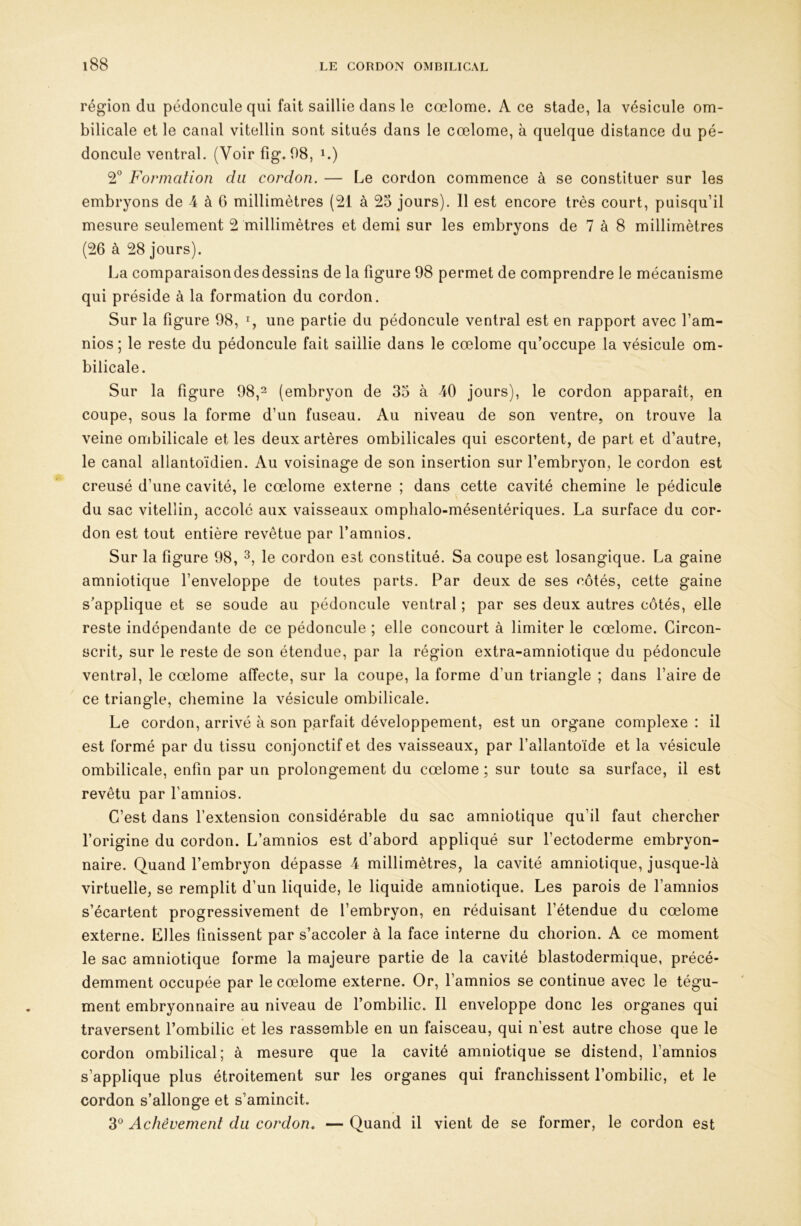 région du pédoncule qui fait saillie dans le cœlome. A ce stade, la vésicule om- bilicale et le canal vitellin sont situés dans le cœlome, à quelque distance du pé- doncule ventral. (Voir fîg. 98, i.) Formation du cordon. — Le cordon commence à se constituer sur les embryons de 4 à 6 millimètres (21 à 25 jours). Il est encore très court, puisqu’il mesure seulement 2 millimètres et demi sur les embryons de 7 à 8 millimètres (26 à 28 jours). La comparaison des dessins de la figure 98 permet de comprendre le mécanisme qui préside à la formation du cordon. Sur la figure 98, % une partie du pédoncule ventral est en rapport avec l’am- nios ; le reste du pédoncule fait saillie dans le cœlome qu’occupe la vésicule om- bilicale. Sur la figure 98,^ (embryon de 35 à 40 jours), le cordon apparaît, en coupe, sous la forme d’un fuseau. Au niveau de son ventre, on trouve la veine ombilicale et les deux artères ombilicales qui escortent, de part et d’autre, le canal allantoïdien. Au voisinage de son insertion sur l’embryon, le cordon est creusé d’une cavité, le cœlome externe ; dans cette cavité chemine le pédicule du sac vitellin, accolé aux vaisseaux omphalo-mésentériques. La surface du cor- don est tout entière revêtue par l’amnios. Sur la figure 98, le cordon est constitué. Sa coupe est losangique. La gaine amniotique l’enveloppe de toutes parts. Par deux de ses côtés, cette gaine s’applique et se soude au pédoncule ventral ; par ses deux autres côtés, elle reste indépendante de ce pédoncule ; elle concourt à limiter le cœlome. Circon- scrit, sur le reste de son étendue, par la région extra-amniotique du pédoncule ventral, le cœlome aiïecte, sur la coupe, la forme d’un triangle ; dans faire de ce triangle, chemine la vésicule ombilicale. Le cordon, arrivé à son parfait développement, est un organe complexe : il est formé par du tissu conjonctif et des vaisseaux, par l’allantoïde et la vésicule ombilicale, enfin par un prolongement du cœlome ; sur toute sa surface, il est revêtu par famnios. C’est dans l’extension considérable du sac amniotique qu’il faut chercher l’origine du cordon. L’amnios est d’abord appliqué sur l’ectoderme embryon- naire. Quand fembryon dépasse 4 millimètres, la cavité amniotique, jusque-là virtuelle, se remplit d’un liquide, le liquide amniotique. Les parois de l’amnios s’écartent progressivement de l’embryon, en réduisant l’étendue du cœlome externe. Llles finissent par s’accoler à la face interne du chorion. A ce moment le sac amniotique forme la majeure partie de la cavité blastodermique, précé- demment occupée par le cœlome externe. Or, famnios se continue avec le tégu- ment embryonnaire au niveau de l’ombilic. Il enveloppe donc les organes qui traversent l’ombilic et les rassemble en un faisceau, qui n’est autre chose que le cordon ombilical; à mesure que la cavité amniotique se distend, famnios s’applique plus étroitement sur les organes qui franchissent l’ombilic, et le cordon s’allonge et s’amincit. 3® Achèvement du cordon. — Quand il vient de se former, le cordon est