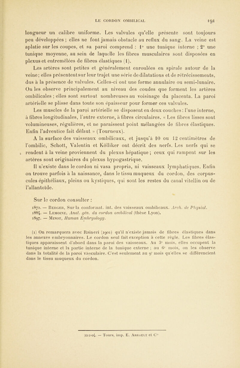 ‘91 longueur un calibre uniforme. Les valvules qu’elle présente sont toujours peu développées ; elles ne font jamais obstacle au reflux du sang. La veine est aplatie sur les coupes, et sa paroi comprend : l® une tunique interne ; 2° une tunique moyenne, au sein de laquelle les fibres musculaires sont disposées en plexus et entremêlées de fibres élastiques (1). Les artères sont petites et généralement enroulées en spirale autour de la veine ; elles présententsur leur trajet une série de dilatations et de rétrécissements, dus à la présence de valvules. Celles-ci ont une forme annulaire ou semi-lunaire. On les observe principalement au niveau des coudes que forment les artères ombilicales ; elles sont surtout nombreuses au voisinage du placenta. La paroi artérielle se plisse dans toute son épaisseur pour former ces valvules. Les muscles de la paroi artérielle se disposent en deux couches : l’une interne, à fibres longitudinales, l’autre externe, à fibres circulaires. « Les fibres lisses sont volumineuses, régulières, et ne paraissent point mélangées de fibres élastiques. Enfin l’adventice fait défaut » (l’ourneux). A la surface des vaisseaux ombilicaux, et jusqu’à 10 ou 12 centimètres de l’ombilic, Schott, Valentin et Kolliker ont décrit des nerfs. Les nerfs qui se rendent à la veine proviennent du plexus hépatique ; ceux qui rampent sur les artères sont originaires du plexus hypogastrique. Il n’existe dans le cordon ni vasa propria, ni vaisseaux lymphatiques. Enfin on trouve parfois à la naissance, dans le tissu muqueux du cordon, des corpus- cules épithéliaux, pleins ou kystiques, qui sont les restes du canal vitellin ou de l’allantoïde. Sur le cordon consulter : 1872.— Berger, Sur la conformât, int. des vaisseaux ombilicaux. Arch. de Physiol. 1884. — Lemoine, Anal. gén. du cordon ombilical (thèse Lyon). 1897. — jNIinot, lliiman Embrijology. (1) On remarquera avec Raineri (1901) qu’il n’existe jamais de fibres élastiques dans les annexes emliryonnaires. Le cordon seul fait exception à cette règle. Les libres élas- tiques apparaissent d’abord dans la paroi des vaisseaux. Au 3“ mois, elles occupent la tunique interne et la partie interne de la tunique externe ; au 0° mois, on les observe dans la totalité de la paroi vasculaire. C’est seulement au 9 mois (libelles se différencient dans le tissu muqueux du cordon. 22-2-04. — Tours, iinp. E. Aruault et C'-'