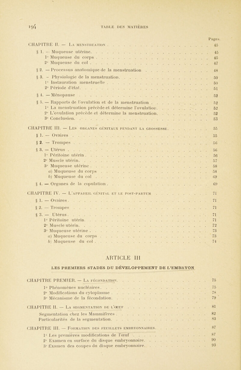 Rages. (-HAP1TRE If, — La menstruation 45 ^ 1, — INIiKiueuse utérine 45 1“ Muqueuse du corps 45 2' Muqueuse du col 47 2. — Processus anatonii(iue de la menstruation 48 § 3. - Physiologie de la menstruation 50 1° Instauration menstruelle 50 2° Période d’étal 5[ I 4. — Ménojiause 52 § 5. — Rapports de rovulation et de la menstruation 52 1° La menstruation précède et détermine rovulation 52 2“ L’ovulation précède et détermine la menstruation 52 3° Conclusion 53 CHAPITRE III. - I ^ES ORGANES GÉNITAUX PENDANT LA GROSSESSE 55 1. — Ovaires 55 I 2. — Trompes 5() § 3. — Utérus • • 50 U Péritoine utérin 56 2° Muscle utérin 57 3° Muqueuse utérine 58 a) MiKjueuse du corps 58 b) Muqueuse du col 09 I 4. — Organes de la copulation 09 CILVPITRE IV. — L’appareil <;énital et i.e post-partum 71 I 1. — Ovaires 71 I 2. — Trompes 71 I 3. — Utérus • . 71 1° Péritoine utérin 71 2° Muscle utérin. . 72 3° Muqueuse utérine 73 a) Mmpieuse du corps 73 b) Mmiueuse du col ■ . . 74 ARTICLE III LES PREMIERS STADES DU DÉVELOPPEMENT DE L’EMBRYON CHAPITRE PREIMIER. — La fécondation 75 U Phénomènes nucléaires 75 2'^ Modifications du cytoiilasme 78 3° Mécanisme de la fécondation 79 CHAPITRE H. — La segmentation de l’oeuf 81 Segmentation chez les Mammifères 82 Particularités de la segmentation 83 CHAPITRE HL — Formation des feuillets embryonnaires 87 U Les premières modifications de l’œuf 87 2° Examen en surface du dis({ue emliryonnaire 110 3° Examen des coujjes du disipie embryonnaire 93