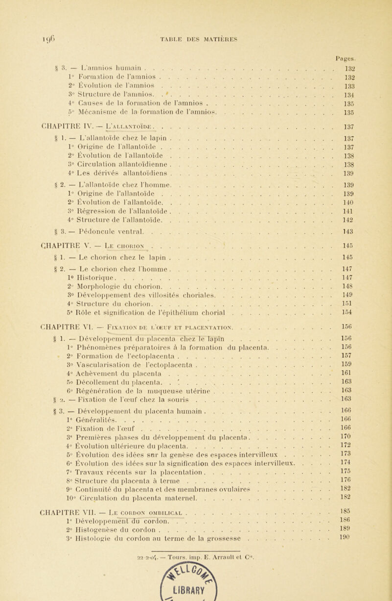 § 3. — l/ainnios liumain 1° Foraialioii de l’ainnios 2° Évolution de rainnios 8° Structure de l’aninios. . * . 4° Causes de la formation de l’amnios 5° Mécanisme de la formation de l’amnios CdlAPITRE IV. — L’ ALLANTOÏDE I 1. — L’allantoïde chez le lapin 1° Origine de l'allantoïde 2“ Évolution de l'allantoïde 8° Circulation allantoïdienne 4° Les dérivés allantoïdiens % 2. — L’allantoïde chez l’homme 1° Origine de l’allantoïde 2° Lvolution de l'allantoïde 8° Régression de l’allantoïde 4° Structure de l'allantoïde ^ 8. — Pédoncule ventral CHAPITRE V. — Le cuorion ' . : I 1. — Le chorion chez le lapin I 2, — Le chorion chez l'homme R Historique 2'^ Morphologie du chorion 8° Développement des villosités choriales 4“ StructiUT du chorion 5® Rôle et signilication de ré})ithélium chorial CHAPITRE W. — Lixatio.xde l’(»:i f et i’lacemation % l. — l)évelopi>ement du placenta chez le lapin 1° Phénomènes })réi)ai‘atoires à la formation du placenta. . . . 2° Lormation de l’ectoplacenta 8° Vascularisation de l'ectoplacenta 4° Achèvement du })lacenta 5o Décollement du placenta. . '. Régénération de la muqueuse utérine I ‘2. — Lixation de l’œuf chez la souris I 8. — Développement du placenta humain . 1° Généralités 2“ Lixation de l'œuf 8® Premières })hases du développement du placenta 4“ Évolution ultérieure du placenta Évolution des idées sur la genèse des espaces intervilleux . . 6® Évolution des idées sur la signification des espaces intervilleux. 7® Travaux récents sur la placentation 8° Structure du placenta à terme 9“ Continuité du placenta et des membranes ovulaires 10° Circulation du placenta maternel CHAPITRE VH. — Le cordon ombilical 1° Développement du cordon 2° Histogenèse du cordon 3® Histologie du cordon au terme de la grossesse Images. 182 132 188 184 13.5 135 137 137 137 138 138 139 139 139 140 141 142 143 145 145 147 147 148 149 151 1.54 156 156 156 157 159 161 163 163 163 166 166 166 170 172 173 174 175 176 182 182 185 186 189 190