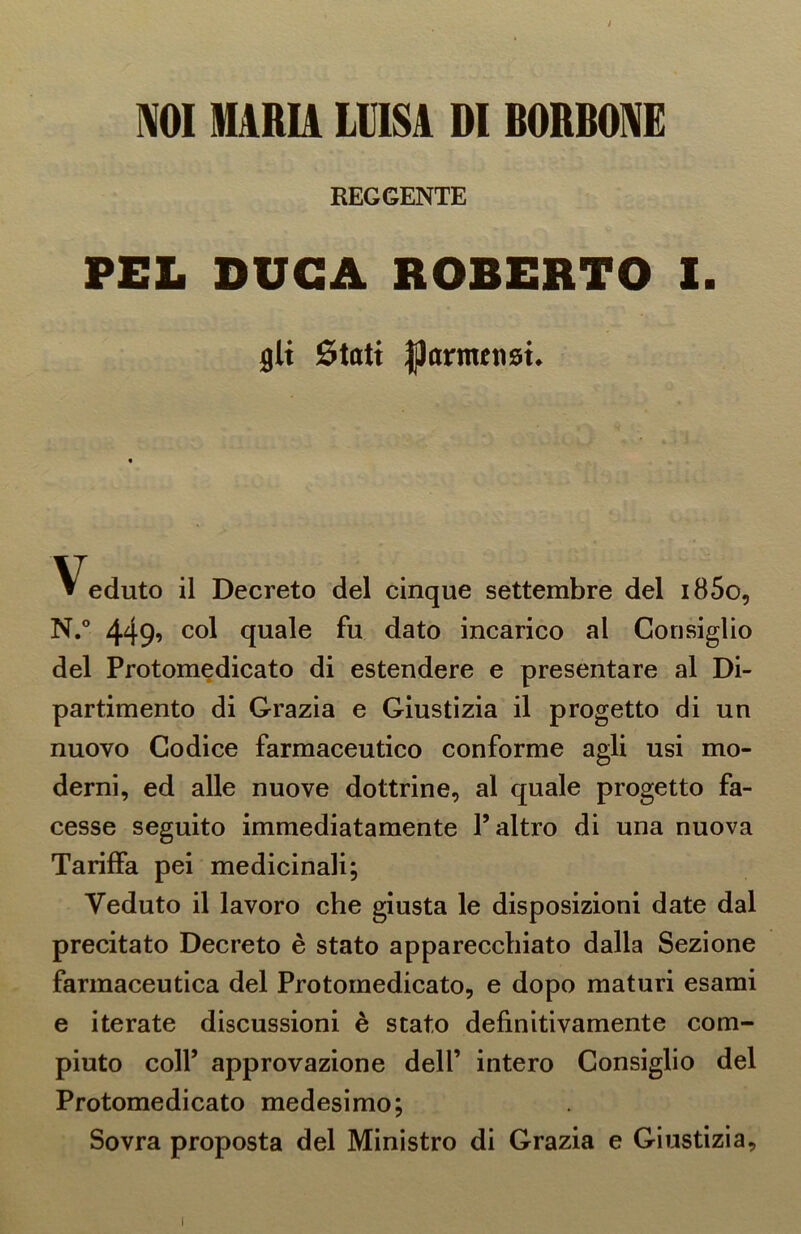 / NOI MARIA LUISA DI BORBONE REGGENTE PEL DUCA ROBERTO I. gli Stati parmensi. Veduto il Decreto del cinque settembre del i85o, N.° 449’ C°1 quale fu dato incarico al Consiglio del Protomedicato di estendere e presentare al Di- partimento di Grazia e Giustizia il progetto di un nuovo Codice farmaceutico conforme agli usi mo- derni, ed alle nuove dottrine, al quale progetto fa- cesse seguito immediatamente l’altro di una nuova Tariffa pei medicinali; Veduto il lavoro che giusta le disposizioni date dal precitato Decreto è stato apparecchiato dalla Sezione farmaceutica del Protomedicato, e dopo maturi esami e iterate discussioni è stato definitivamente com- piuto coll’ approvazione dell’ intero Consiglio del Protomedicato medesimo; Sovra proposta del Ministro di Grazia e Giustizia,