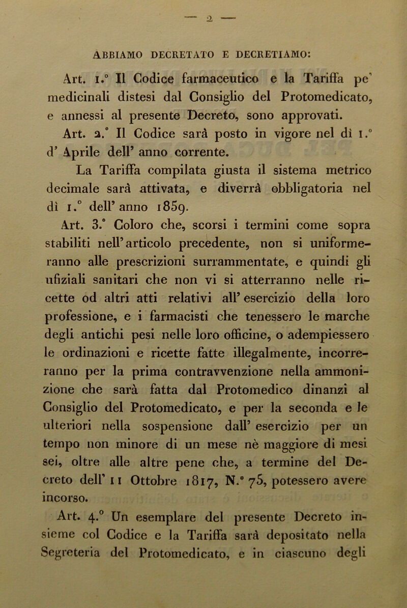 ABBIAMO DECRETATO E DECRETIAMO: Art. i.° Il Codice farmaceutico e la Tariffa pe' medicinali distesi dal Consiglio del Protomedicato, e annessi al presente Decreto, sono approvati. Art. a.° Il Codice sarà posto in vigore nel dì i.° d’ Aprile dell’ anno corrente. La Tariffa compilata giusta il sistema metrico decimale sarà attivata, e diverrà obbligatoria nel dì i.° dell’anno 1859. Art. 3.° Coloro che, scorsi i termini come sopra stabiliti nell’articolo precedente, non si uniforme- ranno alle prescrizioni surrammentate, e quindi gli ufiziali sanitari che non vi si atterranno nelle ri- cette od altri atti relativi all’ esercizio della loro professione, e i farmacisti che tenessero le marche degli antichi pesi nelle loro officine, o adempiessero le ordinazioni e ricette fatte illegalmente, incorre- ranno per la prima contravvenzione nella ammoni- zione che sarà fatta dal Protomedico dinanzi al Consiglio del Protomedicato, e per la seconda e le ulteriori nella sospensione dall’ esercizio per un tempo non minore di un mese nè maggiore di mesi sei, oltre alle altre pene che, a termine del De- creto dell’ 11 Ottobre 1817, N.° 75, potessero avere incorso. Art. 4.0 Un esemplare del presente Decreto in- sieme col Codice e la Tariffa sarà depositato nella Segreteria del Protomedicato, e in ciascuno degli