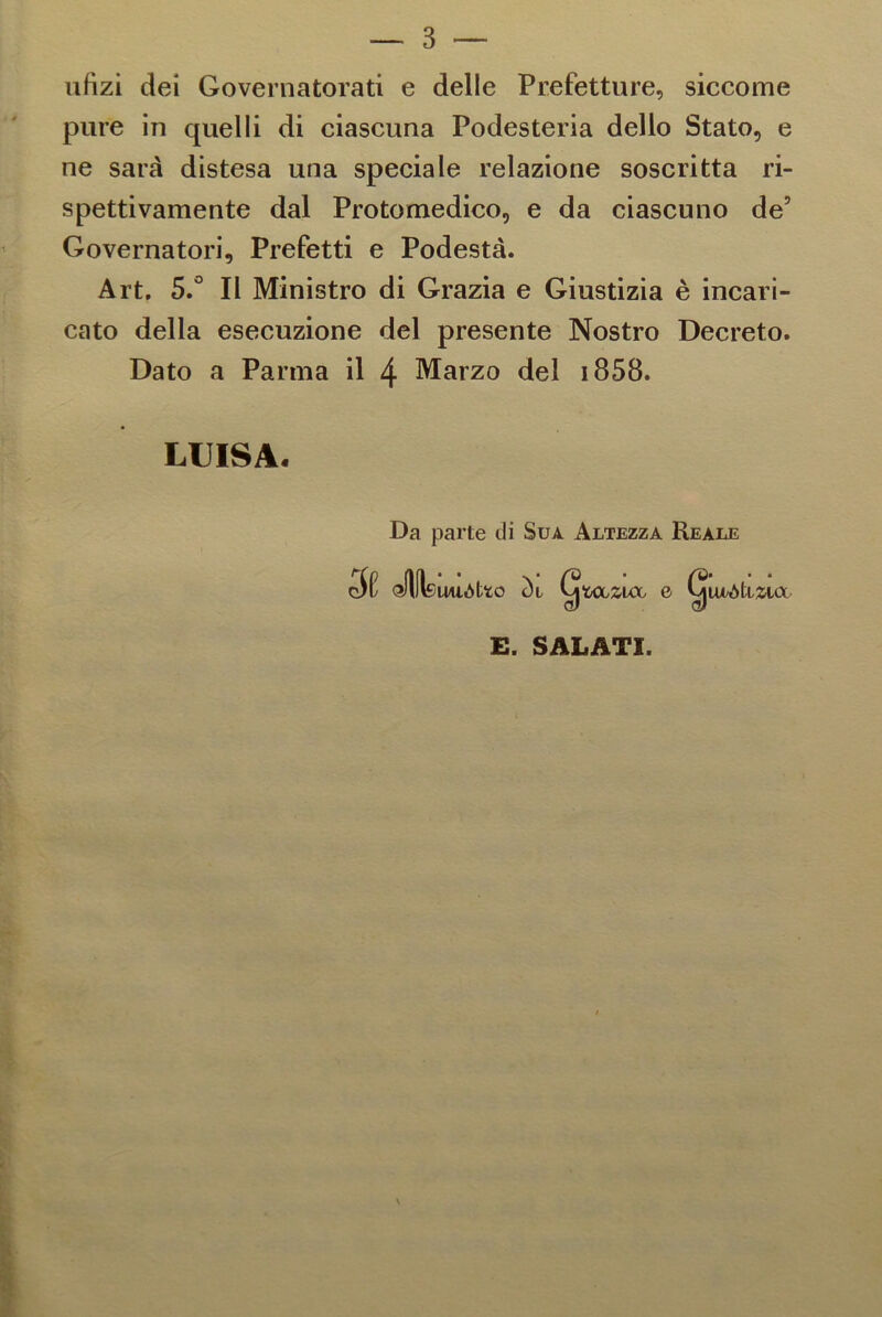ufìzi dei Governatorati e delle Prefetture, siccome pure in quelli di ciascuna Podesteria dello Stato, e ne sarà distesa una speciale relazione soscritta ri- spettivamente dal Protomedico, e da ciascuno de’ Governatori, Prefetti e Podestà. Art. 5.° Il Ministro di Grazia e Giustizia è incari- cato della esecuzione del presente Nostro Decreto. Dato a Parma il 4 Marzo del 1858. LUISA. Da parte di Suà Altezza Reale ofjflsUllòtfcO òl Cj 'ÙCLZUX, 0 E. SALATI.