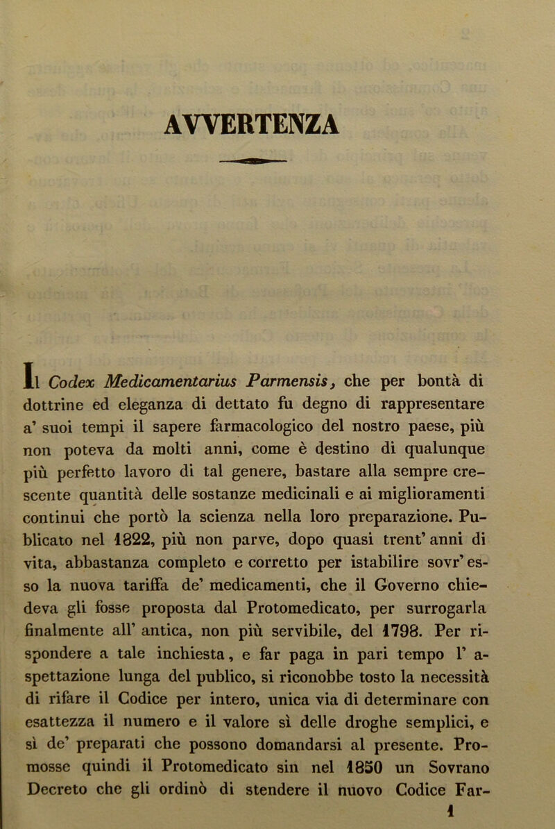 AVVERTENZA Il Codex Medicamentarius Parmensis, che per bontà di dottrine ed eleganza di dettato fu degno di rappresentare a’ suoi tempi il sapere farmacologico del nostro paese, più non poteva da molti anni, come è destino di qualunque più perfetto lavoro di tal genere, bastare alla sempre cre- scente quantità delle sostanze medicinali e ai miglioramenti continui che portò la scienza nella loro preparazione. Pu- blicato nel 1822, più non parve, dopo quasi trent’ anni di vita, abbastanza completo e corretto per istabilire sovr’ es- so la nuova tariffa de’ medicamenti, che il Governo chie- deva gli fosse proposta dal Protomedicato, per surrogarla finalmente all1 antica, non più servibile, del 1798. Per ri- spondere a tale inchiesta, e far paga in pari tempo V a- spettazione lunga del publico, si riconobbe tosto la necessità di rifare il Codice per intero, unica via di determinare con esattezza il numero e il valore sì delle droghe semplici, e sì de1 preparati che possono domandarsi al presente. Pro- mosse quindi il Protomedicato sin nel 1850 un Sovrano Decreto che gli ordinò di stendere il nuovo Codice Far-