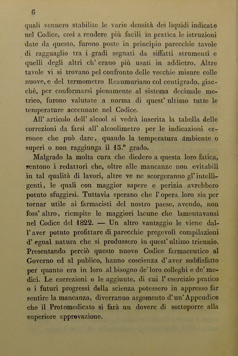 quali vennero stabilite le varie densità dei liquidi indicate nel Codice, così a rendere più facili in pratica le istruzioni date da questo, furono poste in principio parecchie tavole di ragguaglio tra i gradi segnati da siffatti strumenti e quelli degli altri eh’ erano più usati in addietro. Altre tavole vi si trovano pel confronto delle vecchie misure colle nuove, e del termometro Reaumuriano col centigrado, giac- ché, per conformarsi pienamente al sistema decimale me- trico, furono valutate a norma di quest’ ultimo tutte le temperature accennate nel Codice. All’ articolo dell’ alcool si vedrà inserita la tabella delle correzioni da farsi all’ alcoolimetro per le indicazioni er- ronee che può dare, quando la temperatura ambiente o superi o non raggiunga il 15.° grado. Malgrado la molta cura che diedero a questa loro fatica, Sentono i redattori che, oltre alle mancanze non evitabili in tal qualità di lavori, altre ve ne scorgeranno gl’ intelli- genti, le quali con maggior sapere e perizia avrebbero potuto sfuggirsi. Tuttavia sperano che l’opera loro sia per tornar utile ai farmacisti del nostro paese, avendo, non foss’ altro, riempite le maggiori lacune che lamentavansi nel Codice del 1822. — Un altro vantaggio le viene dal- l’aver potuto profittare di parecchie pregevoli compilazioni d’egual natura che si produssero in quest’ultimo triennio. Presentando perciò questo nuovo Codice farmaceutico al Governo ed al publico, hanno coscienza d’aver soddisfatto per quanto era in loro al bisogno de’loro colleglli e de’me- dici. Le correzioni o le aggiunte, di cui 1’ esercizio pratico o i futuri progressi della scienza potessero in appresso far sentire la mancanza, diverranno argomento d’un’Appendice che il Protomedicato si farà un dovere di sottoporre alla superiore approvazione.