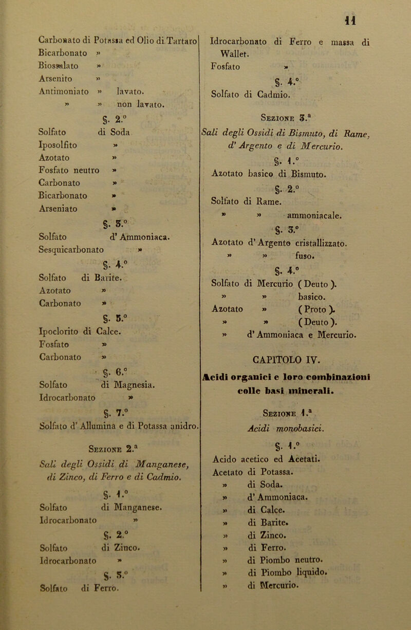 Carbouato di Potassa ed Olio di Tartaro Bicarbonato » Biossnlato >» Arsenito » Antimoniato » lavato. » » non lavato. tp N> ' o Solfato di Soda Iposolfito )» Azotato » Fosfato neutro » Carbonato 9 y Bicarbonato 9 Arseniato 9 §. 3.° Solfato d’ Ammoniaca. Sesquicarbonato >• §. 4.° Solfato di Barite. Azotato » Carbonato 9 §. 5.° Ipoclorito di Calce. Fosfato y> Carbonato » §. 6.° Solfato di Magnesia. Idrocarbonato 9 %. 7.° Solfato d’ Allumina e di Potassa anidro. Sezione 2.n Sali degli Ossidi di Manganese, di Zinco, di Ferro e di Cadmio. §• *.° Solfato di Manganese. Idrocarbonato » S. 2° Solfato di Zinco. Idrocarbonato » $. S.° Solfato di Ferro. Idrocarbonato di Ferro e massa di Wallet. Fosfato » S- 4.° Solfato di Cadmio. Sezione 3.a Sali degli Ossidi di Bismuto, di Rame, d’Argento e di Mercurio. §. 1.° Azotato basico di Bismuto. §• 2.° Solfato di Rame. * » ammoniacale. S- 3.° Azotato d’Argento cristallizzato. » » fuso. S. 4.° Solfato di Mercurio ( Deuto ). » » basico. Azotato » ( Proto ). » » (Deuto). » d’Ammoniaca e Mercurio. CAPITOLO IV. Acidi organici e loro combinazioni colle basi minerali. Sezione 1.a Acidi monobasici. §. 1.0 Acido acetico ed Acetati. Acetato di Potassa. » di Soda. » d’Ammoniaca. » di Calce. >» di Barite. » di Zinco. » di Ferro. » di Piombo neutro. >* di Piombo liquido. » di Mercurio.