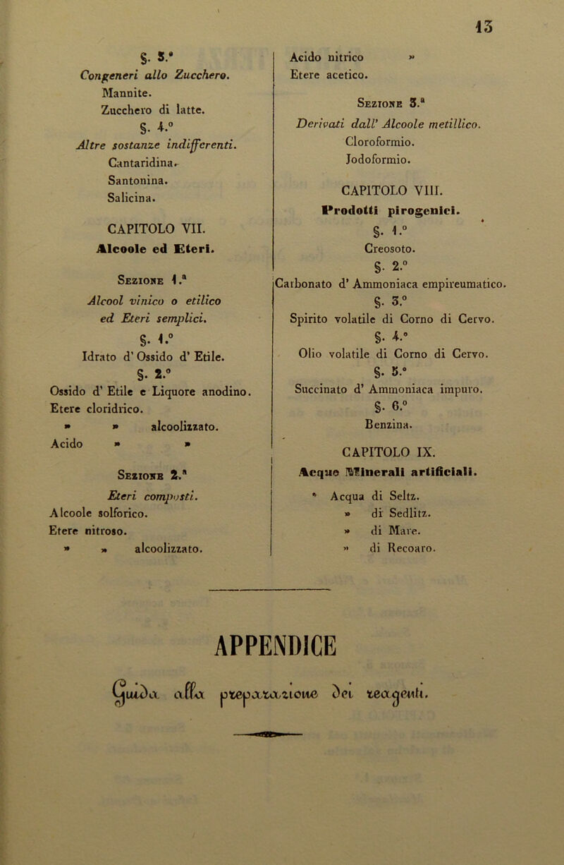 $• 5.* Congeneri allo Zucchero. Mannite. Zucchero di latte. §• *.° Altre sostanze indifferenti. Canta ridina^ Santonina. Salicina. CAPITOLO VII. Alcoole ed Eteri. Sezione 4.® Alcool vinico o etilico ed Eteri semplici. §. <.° Idrato d’ Ossido d’ Etile. §. 2.° Ossido d’ Etile e Liquore anodino. Etere cloridrico. » » alcoolizzato. Acido » • i Sezione 2. Eteri composti. Alcoole solforico. Etere nitroso. » » alcoolizzato. Acido nitrico » Etere acetico. Sezione 3.® Derivati dall’ Alcoole metillico. Cloroformio. Iodoformio. CAPITOLO Vili. Prodotti pirogenici. §. 1.° Creosoto. §• 2.° Carbonato d’ Ammoniaca empireumatico. §. 3.° Spirito volatile di Corno di Cervo. §• 4.° Olio volatile di Corno di Cervo. §. 5.» Succinato d’ Ammoniaca impuro. §• 6.° Benzina. CAPITOLO IX. Acque Vulnerali artificiali. * Acqua di Seltz. » di Sedlitz. >» di Mare. » di Recoaro. APPENDICE affi aX ptCp ata^tonc tea^euU.