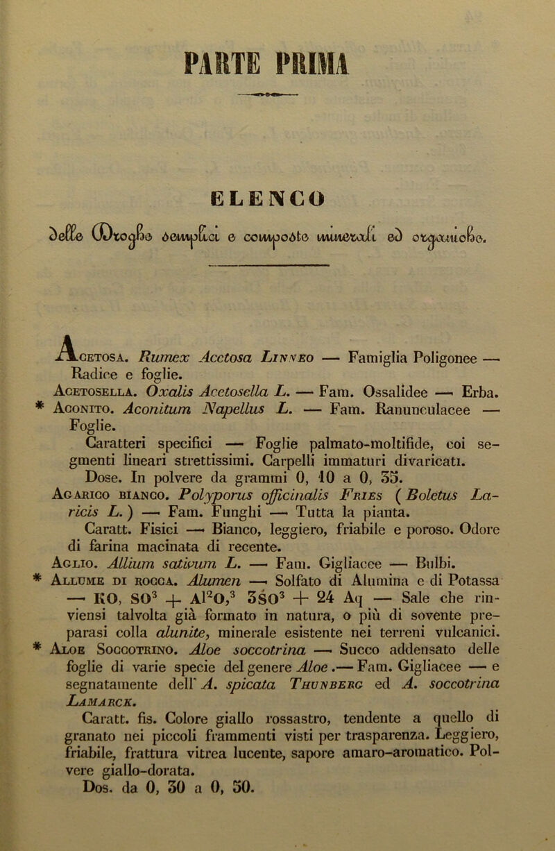 PAI1TE PIUMA ELENCO àelfe CDto<j&e> òmipEia 0 conipoòto mmetaii eù ot^aiuofoe. A-cetosa. Rumex Acetosa Linveo — Famiglia Poligonee — Radice e foglie. Acetosella. Oxalis Acetosella L. — Fani. Ossalidee — Erba. Aconito. Aconìtum Napellus L. — Fam. Ranunculacee — Foglie. Caratteri specifici — Foglie palmato-moltifide, coi se- gmenti lineari strettissimi. Carpelli immaturi divaricati. Dose. In polvere da grammi 0, 10 a 0> 55. Agarico bianco. Polyporus officinalis Fries ( Boletus La- ricis L.) — Fam. Funghi — Tutta la pianta. Caratt. Fisici — Bianco, leggiero, friabile e poroso. Odore di farina macinata di recente. Aglio. Allium sativum L. —• Fam. Gigliacee — Bulbi. Allume di rocca. ALumen —• Solfato di Alumina e di Potassa —- KO, SO3 -j- Al20,3 3SQ3 + 24 Aq — Sale che rin- viensi talvolta già formato in natura, o più di sovente pre- parasi colla aiunite, minerale esistente nei terreni vulcanici. Aloe Soccotrino. Aloe soccotrina — Succo addensato delle foglie di varie specie del genere Aloe .— Fam. Gigliacee —e segnatamente dell' A. spicata Thunberg ecl A. soccotrina LAM ARCE. Caratt. fis. Colore giallo rossastro, tendente a quello di granato nei piccoli frammenti visti per trasparenza. Leggiero, friabile, frattura vitrea lucente, sapore amaro-aromatico. Pol- vere giallo-dorata. Dos. da 0, 30 a 0, 50.