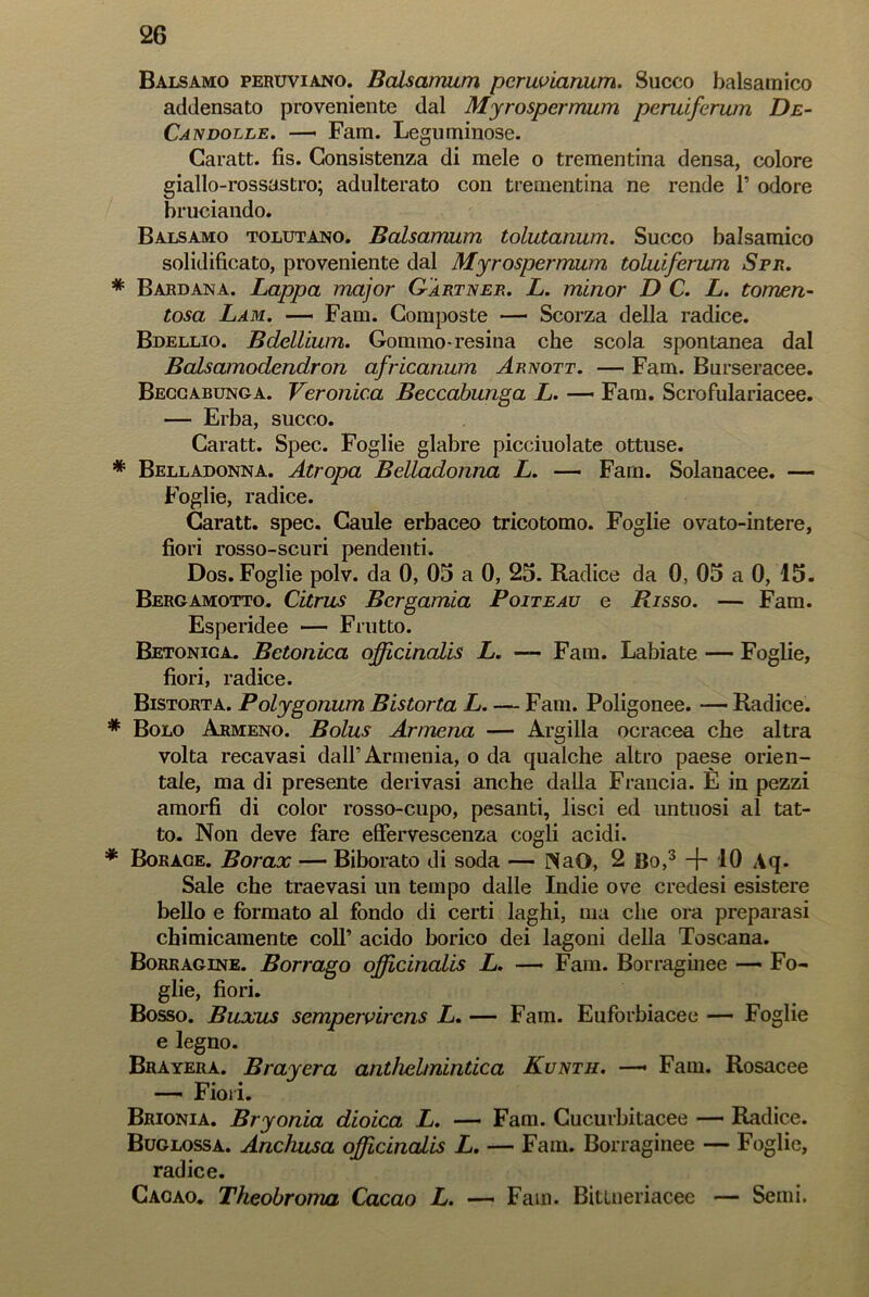 Balsamo peruviano. Balsamum peruvianum. Succo balsamico addensato proveniente dal Myrospermum peruiferum De- Candolle. —• Fam. Leguminose. Garatt. fis. Consistenza di mele o trementina densa, colore giallo-rossastro; adulterato con trementina ne rende 1’ odore bruciando. Balsamo tolutano. Balsamum tolutanum. Succo balsamico solidificato, proveniente dal Myrospermum toluiferum Spr. * Bardana. Lappa major G'àrtner. L. minor D C. L. tomen- tosa Lam. — Fam. Composte — Scorza della radice. Bdellio. Bdellium. Gommo-resina che scola spontanea dal Balsamodendron africanum Arnott. — Fam. Burseracee. Beccabunga. Veronica Beccabunga L. — Fam. Scrofulariacee. — Erba, succo. Caratt. Spec. Foglie glabre picchiolate ottuse. * Belladonna. Atropa Belladonna L. — Fam. Solanacee. — Foglie, radice. Garatt. spec. Caule erbaceo tricotomo. Foglie ovato-intere, fiori rosso-scuri pendenti. Dos. Foglie polv. da 0, 05 a 0, 25. Radice da 0, 05 a 0, 15. Bergamotto. Citrus Bcrgamia Poiteau e Risso. — Fam. Esperidee — Frutto. Betonica. Betonica officinalis L. — Fam. Labiate — Foglie, fiori, radice. Bistorta. Polygonum Bistorta L Fam. Poligonee. — Radice. * Bolo Armeno. Bolus Armena — Argilla ocracea che altra volta recavasi dall’Armenia, o da qualche altro paese orien- tale, ma di presente derivasi anche dalla Francia. E in pezzi amorfi di color rosso-cupo, pesanti, lisci ed untuosi al tat- to. Non deve fare effervescenza cogli acidi. * Borace. Borax — Biborato di soda — INaO, 2 Bo,3 ~b 10 Aq. Sale che traevasi un tempo dalle Indie ove credesi esistere bello e formato al fondo di certi laghi, ma che ora preparasi chimicamente colf acido borico dei lagoni della Toscana. Borkagine. Borrago officinalis L. — Fam. Borraginee — Fo- glie, fiori. Bosso. Buxus sempervircns L. — Fam. Euforbiacee — Foglie e legno. Brayera. Brayera anthelinintica Kunth. — Fam. Rosacee — Fiori. Brionia. Bryonia dioica L. — Fam. Cucurbitacee — Radice. Buglossa. Anchusa officinalis L. — Fam. Borraginee — Foglie, radice. Cacao. Theobroma Cacao L. — Fani. Bitlneriacee — Semi.