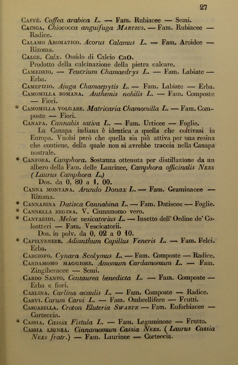 Caffè. Coffea arabica L. —» Fam. Rubiacee *— Semi. Cainca. Chiococca anguifuga Martius. — Fam. Rubiacee — Radice. Calamo Aromatico. Acorus Calamus L. — Fam. Aroidee — Rizoma. Calce. Calx. Ossido di Calcio CaO. Prodotto della calcinazione della pietra calcare. Camedrio. — Tcucrium Chamaedrys L. — Fam. Labiate — Erba. Camepizio. Ajuga Chamaepytis L. — Fani. Labiate — Erba. Camomilla romana. Anthemis nobilis L. — Fam. Composte — Fiori. * Camomilla volgare. Matricaria Chamomilla L. —• Fam. Com- poste — Fiori. Canapa. Cannabis saliva L. — Fam. Urticee — Foglie. La Canapa indiana è identica a quella che coltivasi in Europa. Vuoisi però che quella sia più attiva per una resina che contiene, della quale non si avrebbe traccia nella Canapa nostrale. * Canfora. Camphora. Sostanza ottenuta per distillazione da un albero della Fam. delle Laurinee, Camphora officinaLis Nees ( Laurus Camphora L.) Dos. da 0, 80 a 1, 00. Canna montana. Arando Donax L. —. Fam. Graminacee — Rizoma. * Cannabina Datisca Cannabina L. — Fam. Datiscee — Foglie. * Cannella regina. V. Cinnamomo vero. * Cantaridi. Meloe vesicatorius L. — Insetto dell’ Ordine de’ Co- leotteri — Fam. Vescicatorii. Dos. in polv. da 0, 02 a 0 10. * Capelvenere. Adianthum Capillus Verteris L. —* Fam. Felci. Erba. Carciofo. Cynara Scolymus L. — Fam. Composte —* Radice. Cardamomo maggiore. Amomum Cardamomum L. — Fam. Zingiberacee —- Semi. Cardo Santo. Centaurea benedicta L. —— Fam. Composte — Erba e fiori. Carlina. Carlina acaulis L. — Fam. Composte — Radice. Carvi. Carum Carvi L. — Fam. Ombrellifere — Frutti. Cascarilla. Croton Eliderla Swartz — Fam. Euforbiacee — Corteccia. * Cassia. Cassia Fistola L. — Fam. Leguminose — Frutto. Cassia lignea. Cinnamonuim Cassia Nees. ( Laurus Cassia Nees fratr.) — Fam. Laurinee —- Corteccia.