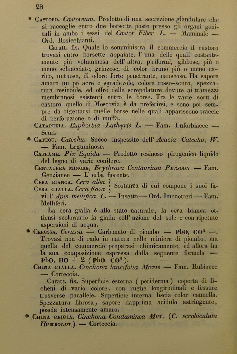 * Castoro. Castorcum. Prodotto di una secrezione glandolare che si raccoglie entro due borsette poste presso gli organi geni- tali in ambo i sessi del Castor Fiber L. — Mamrriale — Ord. Rosicchiami. Caratt. fis. Quale lo somministra il commercio il castoro trovasi entro borsette appaiate, 1’ una delle quali costante- mente più voluminosa dell’ altra, piriformi, gibbose, più o meno schiacciate, grinzose, di color bruno più o meno ca- rico, untuose, di odore forte penetrante, nauseoso. Ha sapore amaro un po acre e sgradevole, colore rosso-scuro, spezza- tura resinoide, ed offre delle screpolature dovute ai tramezzi membranosi esistenti entro le borse. Tra le varie sorti di castoro quello di Moscovia è da preferirsi, e sono poi sem- pre da rigettarsi quelle borse nelle quali appariscono traccie di perforazione o di muffa. Catapuzia. Euphorbia Lathyris L. — Fam. Euforbiacee — Semi. * Catecù. Catechu. Succo inspessito dell’ Acacia Catechu, W. — Fam. Leguminose. Catrame. Pix liquida — Prodotto resinoso pirogenico liquido del legno di varie conifere. Cent aure a minore, Erylhraea Ccntaurium Persoon — Fam. Genzianee — L’ erba fiorente. Cera bianca. Cera alba ) c . P n n -a ? sostanza di cui compone 1 suoi ta- Cera gialla. Cera flava ) 1 vi P Apis mellifica L. — Insetto — Ord. Imenotteri — Fam. Melliferi. La cera gialla è allo stato naturale; la cera bianca ot- tiensi scolorando la gialla coll’ azione del sole e con ripetute aspersioni di acqua. * Cerussa. Cerussa — Carbonato di piombo — PbO, CO2 —. Trovasi non di rado in natura nelle miniere di piombo, ma quella del commercio preparasi chimicamente, ed allora ha la sua composizione espressa dalla seguente forinola — PbO, HO + 2 (PbO, CO2). China gialla. Cinchona lancifolia Mutis — Fam. Rubiicee — Corteccia. Caratt. fis. Superficie esterna ( periderma ) coperta di li- cheni di vario colore, con rughe longitudinali e fessure trasverse parallele. Superficie interna liscia color cannella. Spezzatura fibrosa, sapore dapprima acidulo astringente, poscia intensamente amaro. * China grigia. Cinchona Condaminca Mut. (C. scrobiculata Humboldt) — Corteccia.