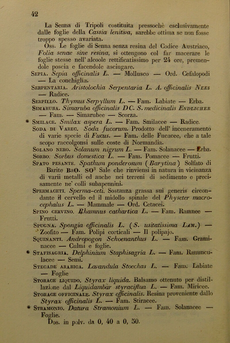 La Senna di Tripoli costituita pressoché esclusivamente dalle foglie della Cassia lenitiva, sarebbe ottima se non fosse troppo spesso avariata. Oss. Le foglie di Senna senza resina del Codice Austriaco, Folia senae sine resina, si ottengono col far macerare le foglie stesse nell’ alcoole rettificatissimo per 24 ore, premen- dole poscia e facendole asciugare. Sepia. Sepia officinali L. — Mollusco — Ord. Cefalopodi — La conchiglia. Serpentaria. Aristolochia Serpentaria L. A. officinali Nees — Radice. Serpillo. Thymus Serpyllum L. — Fam. Labiate — Erba. Sim aruba. Simaruba officinali DC. S. medicinali Endlicher — Fam. — Simarubee — Scorza. * Smilace. Smilax aspera L. — Fam. Smilacee — Radice. Soda di Yareg. Soda fucorum. Prodotto dell’ inceneramento di varie specie di Fucus. — Fam. delle Fucacee, che a tale scopo raccolgonsi sulle coste di Normandia. Solano nero. Solanum nigrum L. — Fam. Solanacee — Erba. Sorbo. Sorbus domestica L. — Fam. Pomacee — Frutti. Spato pesante. Spathum ponderosum ( Barytina ) Solfato di Barite BaO. SO3 Sale che rinviensi in natura in vicinanza di varii metalli ed anche nei terreni di sedimento e preci- samente ne' colli subapennini. Spermaceti. Sperma-ceti. Sostanza grassa sui generis circon- dante il cervello ed il midollo spinale del Physeter macro- cephalus L. — Mammale — Ord. Cetacei. Spino cervino. Rhammis cathartica L. —- Fam. Ramnee — Frutti. Spugna. Spongia officinali L. ( S. limitatissima Lam.) — ~s Zoofito •— Fam. Polipi corticali — Il polipajo. Squinanti. Andropogon Schoenanthus L. -— Fam. Grami- nacee — Culmi e foglie. * Stafisagrià. Delphinium Staphisagria L. — Fam. Ranuncu- lacee — Semi. Stecade arabica. Lavandaia Stocchas L. — Fam. Labiate — Foglie Storace liquido. Styrax liquida. Balsamo ottenuto per distil- lazione dal Liquidambàr styraciflua L. — Fani. Mirieee. Storace officinale. Styrax officinali. Resina proveniente dallo Styrax officinali L. — Fani. Stiracee. * Stramonio. Datura Stramonium L. — Fam. Solanacee — Fo cr lie. f)os. in polv. da 0, 40 a 0, 50.