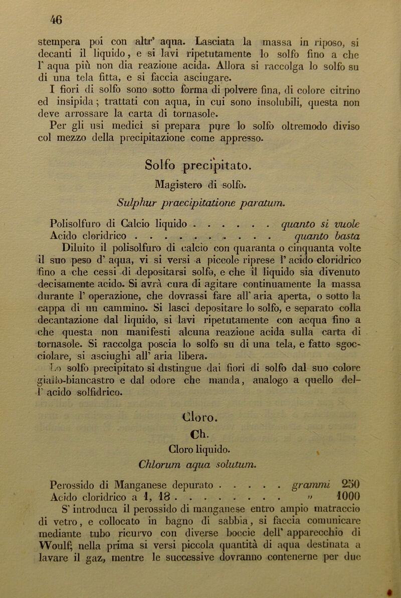 stempera poi con alti’’ aqua. Lasciata la massa in riposo, si decanti il liquido, e si lavi ripetutamente lo solfo fino a che f aqua più non dia reazione acida. Allora si raccolga lo solfo su di una tela fitta, e si faccia asciugare. I fiori di solfo sono sotto forma di polvere fina, di colore citrino ed insipida ; trattati con aqua, in cui sono insolubili, questa non deve arrossare la carta di tornasole. Per gli usi medici si prepara pure lo solfo oltremodo diviso col mezzo della precipitazione come appresso. Solfo precipitato. Magistero di solfo. Sulphur praecipitatione paratum. Polisolfu ro di Calcio liquido quanto si vuole Acido cloridrico quanto basta Diluito il polisolfuro di calcio con quaranta o cinquanta volte il suo peso d’ aqua, vi si versi a piccole riprese l’acido cloridrico fino a che cessi di depositarsi solfo, e che il liquido sia divenuto decisamente acido. Si avrà cura di agitare continuamente la massa durante fi operazione, che dovrassi fare all aria aperta, o sotto la cappa di un cammino. Si lasci depositare lo solfo, e separato colla decantazione dal liquido, si lavi ripetutamente con acqua fino a che questa non manifesti alcuna reazione acida sulla carta di tornasole. Si raccolga poscia lo solfo su di una tela, e fatto sgoc- ciolare, si asciughi all’ aria libera. -Lo solfo precipitato si distingue dai fiori di solfo dal suo colore giallo-biancastro e dal odore che manda, analogo a quello dei- fi acido solfidrico. Cloro. Ch. Cloro liquido. Chlorum aqua solutum. Perossido di Manganese depurato grammi 250 Acido cloridrico a 1, 18 » 1000 S'introduca il perossido di manganese entro ampio matraccio di vetro, e collocato in bagno di sabbia, si faccia comunicare mediante tubo ricurvo con diverse boccie dell’ apparecchio di Woulf; nella prima si versi piccola quantità di aqua destinata a lavare il gaz, mentre le successive dovranno contenerne per due