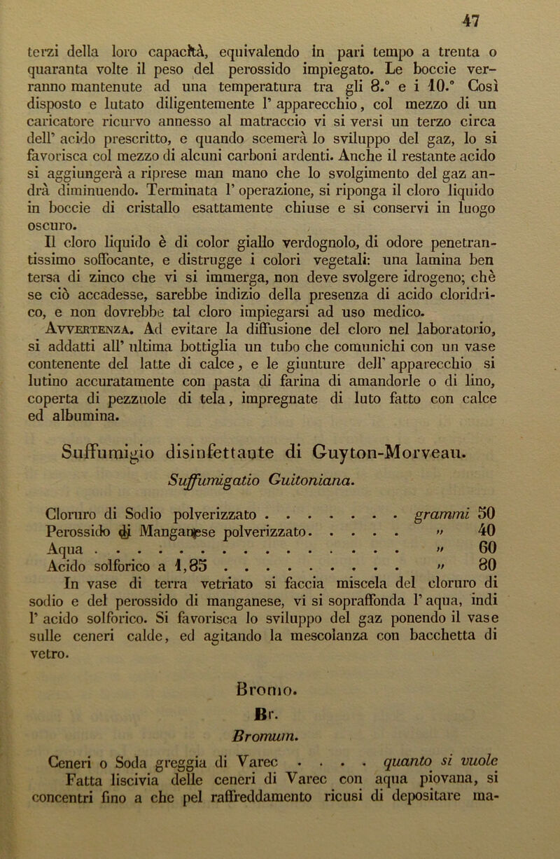 terzi della loro capacità, equivalendo in pari tempo a trenta o quaranta volte il peso del perossido impiegato. Le boccie ver- ranno mantenute ad una temperatura tra gli 8.° e i 10.° Così disposto e lutato diligentemente P apparecchio, col mezzo di un caricatore ricurvo annesso al matraccio vi si versi un terzo circa dell’ acido prescritto, e quando scemerà lo sviluppo del gaz, lo si favorisca col mezzo di alcuni carboni ardenti. Anche il restante acido si aggiungerà a riprese man mano che lo svolgimento del gaz an- drà diminuendo. Terminata P operazione, si riponga il cloro liquido in boccie di cristallo esattamente chiuse e si conservi in luogo oscuro. Il cloro liquido è di color giallo verdognolo, di odore penetran- tissimo soffocante, e distrugge i colori vegetali: una lamina ben tersa di zinco che vi si immerga, non deve svolgere idrogeno; chè se ciò accadesse, sarebbe indizio della presenza di acido cloridri- co, e non dovrebbe tal cloro impiegarsi ad uso medico. Avvertenza. Ad evitare la diffusione del cloro nel laboratorio, si addatti all’ ultima bottiglia un tubo che comunichi con un vase contenente del latte di calce, e le giunture dell'apparecchio si lutino accuratamente con pasta di farina di amandorle o di lino, coperta di pezzuole di tela, impregnate di luto fatto con calce ed albumina. Suffumigio disinfettaute di Guyton-Morveau. Suffumìgatio Guitoniana. Cloruro di Sodio polverizzato grammi 50 Perossido $ Manganese polverizzato » 40 Aqua » 60 Acido solforico a 1,85 >• 80 In vase di terra vetriato si faccia miscela del cloruro di sodio e del perossido di manganese, vi si sopraffonda P aqua, indi P acido solforico. Si favorisca lo sviluppo del gaz ponendo il vase sulle ceneri calde, ed agitando la mescolanza con bacchetta di vetro. Bromo. JBr. Bromum. Ceneri o Soda greggia di Varec .... quanto si vuole Fatta liscivia delle ceneri di Varec con aqua piovana, si concentri fino a che pel raffreddamento ricusi di depositare ma-