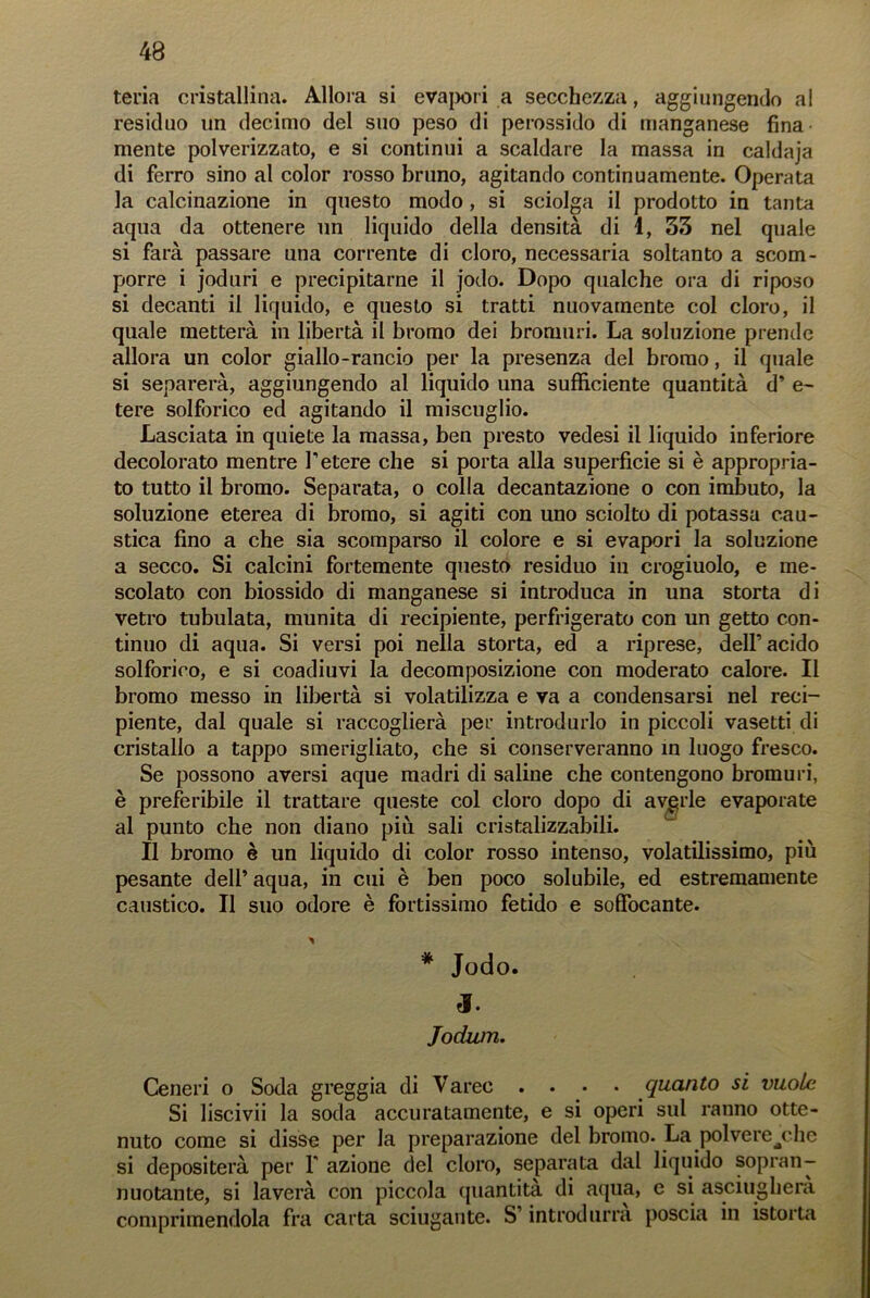 teria cristallina. Allora si evapori a secchezza, aggiungendo al residuo un decimo del suo peso di perossido di manganese fina mente polverizzato, e si continui a scaldare la massa in caldaja di ferro sino al color rosso bruno, agitando continuamente. Operata la calcinazione in questo modo, si sciolga il prodotto in tanta aqua da ottenere un liquido della densità di 1, 33 nel quale si farà passare una corrente di cloro, necessaria soltanto a scom- porre i joduri e precipitarne il jodo. Dopo qualche ora di riposo si decanti il liquido, e questo si tratti nuovamente col cloro, il quale metterà in libertà il bromo dei bromuri. La soluzione prende allora un color giallo-rancio per la presenza del bromo, il quale si separerà, aggiungendo al liquido una sufficiente quantità d’ e- tere solfòrico ed agitando il miscuglio. Lasciata in quiete la massa, ben presto vedesi il liquido inferiore decolorato mentre l’etere che si porta alla superficie si è appropria- to tutto il bromo. Separata, o colla decantazione o con imbuto, la soluzione eterea di bromo, si agiti con uno sciolto di potassa cau- stica fino a che sia scomparso il colore e si evapori la soluzione a secco. Si calcini fortemente questo residuo in crogiuolo, e me- scolato con biossido di manganese si introduca in una storta di vetro tubulata, munita di recipiente, perfrigerato con un getto con- tinuo di aqua. Si versi poi nella storta, ed a riprese, dell’acido solforico, e si coadiuvi la decomposizione con moderato calore. Il bromo messo in libertà si volatilizza e va a condensarsi nel reci- piente, dal quale si raccoglierà per introdurlo in piccoli vasetti di cristallo a tappo smerigliato, che si conserveranno in luogo fresco. Se possono aversi aque madri di saline che contengono bromuri, è preferibile il trattare queste col cloro dopo di averle evaporate al punto che non diano piu sali cristalizzabili. Il bromo è un liquido di color rosso intenso, volatilissimo, più pesante dell’ aqua, in cui è ben poco solubile, ed estremamente caustico. Il suo odore è fortissimo fetido e soffocante. # Jodo. Jodum. Ceneri o Soda greggia di Varco .... quanto si vuole Si liscivii la soda accuratamente, e si operi sul ranno otte- nuto come si disse per la preparazione del bromo. La polvere^chc si depositerà per Y azione del cloro, separata dal liquido sopran- nuotante, si laverà con piccola quantità di aqua, e si asciugherà comprimendola fra carta sciugante. S’introdurrà poscia in istorta