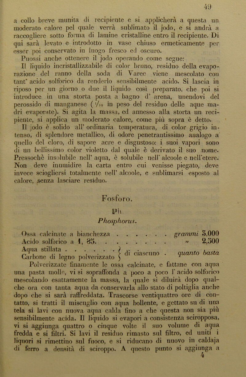 a collo breve munita di recipiente e si applicherà a questa un moderato calore pel quale verrà sublimato il jodo, e si andrà a raccogliere sotto forma di lamine cristalline entro il recipiente. Di qui sarà levato e introdotto in vase chiuso ermeticamente per esser poi conservato in luogo fresco ed oscuro. Puossi anche ottenere il jodo operando come segue: Il liquido incristallizzabile di color bruno, residuo della evapo- razione del ranno della soda di Varec. viene mescolato con tant* acido solforico da renderlo sensibilmente acido. Si lascia in riposo per un giorno o due il liquido così preparato, che poi si introduce in una storta posta a bagno d’ arena, unendovi del perossido di manganese ( ‘/io in peso del residuo delle aque ma- dri evaporate). Si agita la massa, ed annesso alla storta un reci- piente, si applica un moderato calore, come più sopra è detto. Il jodo è solido all’ ordinaria temperatura, di color grigio in- tenso, di splendore metallico, di odore penetrantissimo analogo a quello del cloro, di sapore acre e disgustoso: i suoi vapori sono di un bellissimo color violetto dal quale è derivato il suo nome. Pressoché insolubile nell’ aqua, è solubile nell’ alcoole e nell’etere. Non deve inumidire la carta entro cui venisse piegato, deve invece sciogliersi totalmente nell’ alcoole, e sublimarsi esposto al calore, senza lasciare residuo. Fosforo. Pii. Phosphorus. Ossa calcinate a bianchezza grammi 5,000 Acido solforico a 1, 85 » 2,500 Aqua stillata ) . . , , u i • .. f di ciascuno . quanto basta Carbone di legno polverizzato ) * Polverizzate finamente le ossa calcinate, e fattane con aqua una pasta molle, vi si sopraffonda a poco a poco Y acido solforico mescolando esattamente la massa, la quale si diluirà dopo qual- che ora con tanta aqua da conservarla allo stato di poltiglia anche dopo che si sarà raffreddata. Trascorse ventiquattro ore di con- tatto, si tratti il miscuglio con aqua bollente, e gettato su di una tela si lavi con nuova aqua calda fino a che questa non sia più sensibilmente acida. II liquido si evapori a consistenza sciropposa, vi si aggiunga quattro o cinque volte il suo volume di aqua fredda e si filtri. Si lavi il residuo rimasto sul filtro, ed uniti i liquori si rimettino sul fuoco, e si riducano di nuovo in caldaja di ferro a densità di sciroppo. A questo punto si aggiunga a