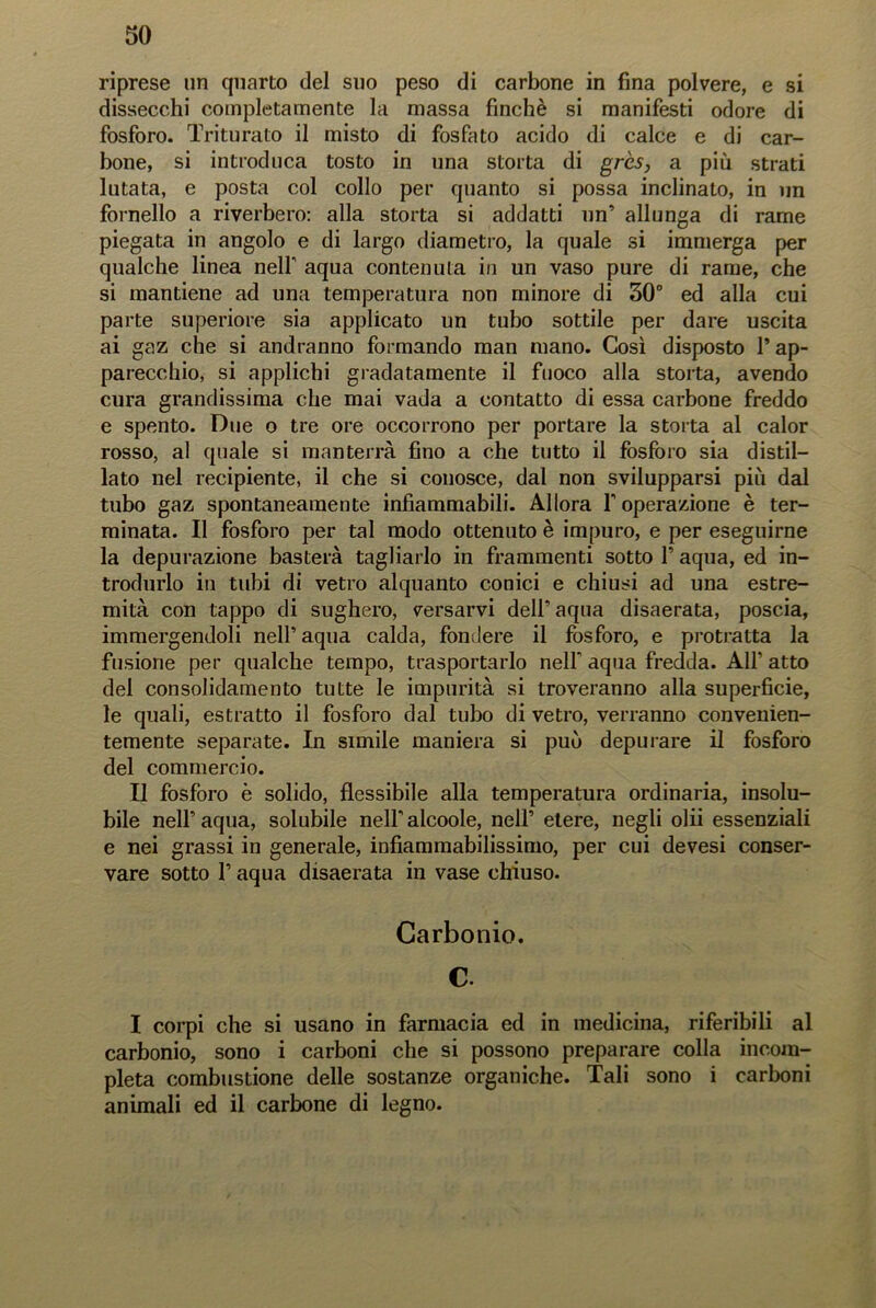 riprese un quarto del suo peso di carbone in fina polvere, e si dissecchi completamente la massa finché si manifesti odore di fosforo. Triturato il misto di fosfato acido di calce e di car- bone, si introduca tosto in una storta di grès, a più strati lutata, e posta col collo per quanto si possa inclinato, in un fornello a riverbero: alla storta si addatti un’ allunga di rame piegata in angolo e di largo diametro, la quale si immerga per qualche linea nelf aqua contenuta in un vaso pure di rame, che si mantiene ad una temperatura non minore di 30° ed alla cui parte superiore sia applicato un tubo sottile per dare uscita ai gaz che si andranno formando man mano. Così disposto 1’ ap- parecchio, si applichi gradatamente il fuoco alla storta, avendo cura grandissima che mai vada a contatto di essa carbone freddo e spento. Due o tre ore occorrono per portare la storta al calor rosso, al quale si manterrà fino a che tutto il fosforo sia distil- lato nel recipiente, il che si conosce, dal non svilupparsi più dal tubo gaz spontaneamente infiammabili. Allora F operazione è ter- minata. Il fosforo per tal modo ottenuto è impuro, e per eseguirne la depurazione basterà tagliarlo in frammenti sotto F aqua, ed in- trodurlo in tubi di vetro alquanto conici e chiusi ad una estre- mità con tappo di sughero, versarvi delF aqua disaerata, poscia, immergendoli nell’aqua calda, fondere il fosforo, e protratta la fusione per qualche tempo, trasportarlo nelF aqua fredda. A1F atto del consolidamento tutte le impurità si troveranno alla superficie, le quali, estratto il fosforo dal tubo di vetro, verranno convenien- temente separate. In simile maniera si può depurare il fosforo del commercio. Il fosforo è solido, flessibile alla temperatura ordinaria, insolu- bile nelFaqua, solubile nelFalcoole, nell’ etere, negli olii essenziali e nei grassi in generale, infiammabilissimo, per cui devesi conser- vare sotto F aqua disaerata in vase chiuso. Carbonio. C. I corpi che si usano in farmacia ed in medicina, riferibili al carbonio, sono i carboni che si possono preparare colla incom- pleta combustione delle sostanze organiche. Tali sono i carboni animali ed il carbone di legno.