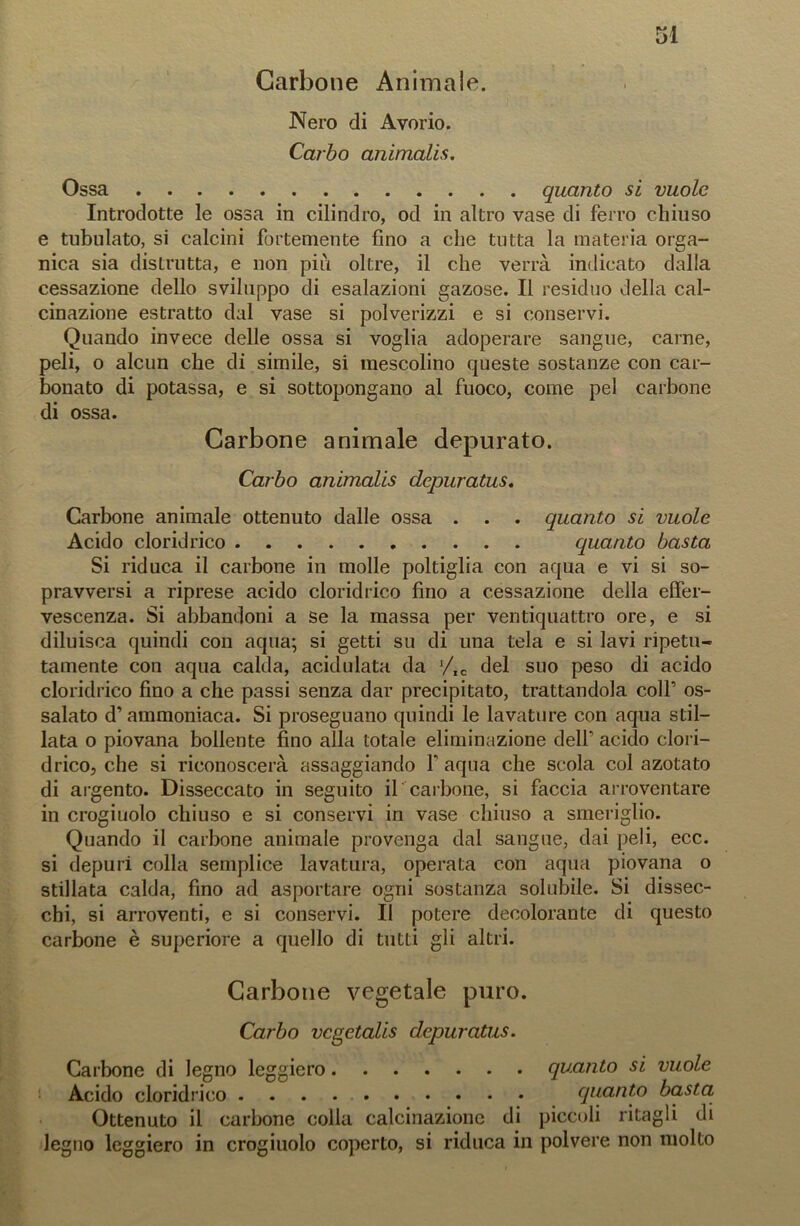 Carbone Animale. Nero di Avorio. Carbo animalis. Ossa quanto si vuole Introdotte le ossa in cilindro, od in altro vase di ferro chiuso e tubulato, si calcini fortemente fino a che tutta la materia orga- nica sia distrutta, e non più oltre, il che verrà indicato dalla cessazione dello sviluppo di esalazioni gazose. Il residuo della cal- cinazione estratto dal vase si polverizzi e si conservi. Quando invece delle ossa si voglia adoperare sangue, carne, peli, o alcun che di simile, si mescolino queste sostanze con car- bonato di potassa, e si sottopongano al fuoco, come pel carbone di ossa. Carbone animale depurato. Carbo animalis depuratus. Carbone animale ottenuto dalle ossa . . . quanto si vuole Acido cloridrico quanto basta Si riduca il carbone in molle poltiglia con aqua e vi si so- pravversi a riprese acido cloridrico fino a cessazione della effer- vescenza. Si abbandoni a se la massa per ventiquattro ore, e si diluisca quindi con aqua; si getti su di una tela e si lavi ripetu- tamente con aqua calda, acidulata da J/IC del suo peso di acido cloridrico fino a che passi senza dar precipitato, trattandola colf os- salato d’ammoniaca. Si proseguano quindi le lavature con aqua stil- lata o piovana bollente fino alla totale eliminazione dell’ acido clori- drico, che si riconoscerà assaggiando f aqua che scola col azotato di argento. Disseccato in seguito il carbone, si faccia arroventare in crogiuolo chiuso e si conservi in vase chiuso a smeriglio. Quando il carbone animale provenga dal sangue, dai peli, ecc. si depuri colla semplice lavatura, operata con aqua piovana o stillata calda, fino ad asportare ogni sostanza solubile. Si dissec- chi, si arroventi, e si conservi. Il potere decolorante di questo carbone è supcriore a quello di tutti gli altri. Carbone vegetale puro. Carbo vcgctalis depuratus. Carbone di legno leggiero quanto si vuole Acido cloridrico quanto basta Ottenuto il carbone colla calcinazione di piccoli ritagli di legno leggiero in crogiuolo coperto, si riduca in polvere non molto