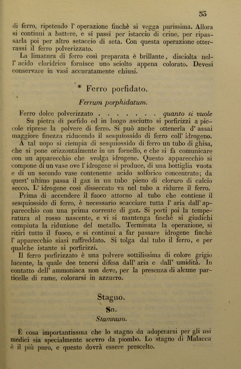 55 di ferro, ripetendo P operazione finché si vegga purissima. Allora si continui a battere, e si passi per istaccio di crine, per ripas- sarla poi per altro setaccio di seta. Con questa operazione ster- rassi il ferro polverizzato. La limatura di ferro così preparata è brillante, disciolta nel- T acido cloridrico fornisce uno sciolto appena colorato. Devesi conservare in vasi accuratamente chiusi. \ * Ferro porfidato. « Ferrum porphidatum. Ferro dolce polverizzato quanto si vuole Su pietra di porfido ed in luogo asciutto si porfirizzi a pic- cole riprese la polvere di ferro. Si può anche ottenerla d’ assai maggiore finezza riducendo il sesquiossido di ferro colf idrogeno. A tal uopo si riempia di sesquiossido di ferro un tubo di ghisa, che si pone orizzontalmente in un fornello, e che si fa comunicare con un apparecchio che svolga idrogene. Questo apparecchio si compone di un vase ove Y idrogene si produce, di una bottiglia vuota e di un secondo vase contenente acido solforico concentrato; da quest’ ultimo passa il gaz in un tubo pieno di cloruro di calcio secco. L’idrogene così disseccato va nel tubo a ridurre il ferro. Prima di accendere il fuoco attorno al tubo che contiene il sesquiossido di ferro, è necessario scacciare tutta 1’ aria dall’ ap- parecchio con una prima corrente di gaz. Si porti poi la tempe- ratura al rosso nascente, e vi si mantenga finché si giudichi compiuta la riduzione del metallo. Terminata la operazione, si ritiri tutto il fuoco, e si continui a far passare idrogene finché P apparecchio siasi raffreddato. Si tolga dal tubo il ferro, e per qualche istante si porfirizzi. Il ferro porfirizzato è una polvere sottilissima di colore grigio lucente, la quale dee tenersi difesa dall’ aria e dall’ umidità. In contatto dell’ ammoniaca non deve, per la presenza di alcune par- ticelle di rame, colorarsi in azzurro. Stagno. Sn. Stamnum. È cosa importantissina che lo stagno da adoperarsi per gli usi medici sia specialmente scevro da piombo. Lo stagno di Malacca é il più puro, e questo dovrà essere prescelto.