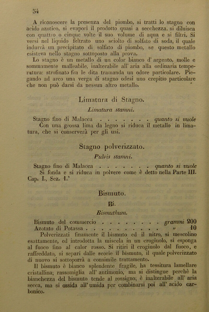 A riconoscere la presenza del piombo, si tratti lo stagno con acido azotico, si evapori il prodotto quasi a secchezza, si diluisca con quattro o cinque volte il suo volume di aqua e si filtri. Si versi nel liquido feltrato uno sciolto di solfato di soda, il quale indurrà un precipitato di solfato di piombo, se questo metallo esisteva nello stagno sottoposto alla prova. Lo stagno è un metallo di un color bianco d’ argento, molle e sommamente malleabile, inalterabile all’ aria alla ordinaria tempe- ratura: strofinato fra le dita tramanda un odore particolare. Pie- gando ad arco una verga di stagno odesi uno crepitio particolare che non può darsi da nessun altro metallo. Limatura di Stagno. Limatura starnili. Stagno fino di Malacca quanto si vuole Con una grossa lima da legno si riduca il metallo in lima- tura, che si conserverà per gli usi. Stagno polverizzato. Pulvis starnili. Stagno fino di Malacca quanto si vuole Si fonda e si riduca in polvere come è detto nella Parte III. Cap. I., Sez. 1/ Bismuto. Bi. Bismuthum. Bismuto del commercio grammi 200 Azotato di Potassa » 10 Polverizzati finamente il bismuto ed il nitro, si mescolino esattamente, ed introdotta la miscela in un crogiuolo, si esponga al fuoco fino al calor rosso. Si ritiri il crogiuolo dal fuoco, e raffreddato, si separi dalle scorie il bismuto, il quale polverizzato di nuovo si sottoporrà a consimile trattamento. Il bismuto è bianco splendente fragile, ha tessitura lamellare cristallina; rassomiglia all’ antimonio, ma si distingue perchè la bianchezza del bismuto tende al rossigno; è inalterabile all aria secca, ma si ossida all’ umida per combinarsi poi all’ acido car- bonico.