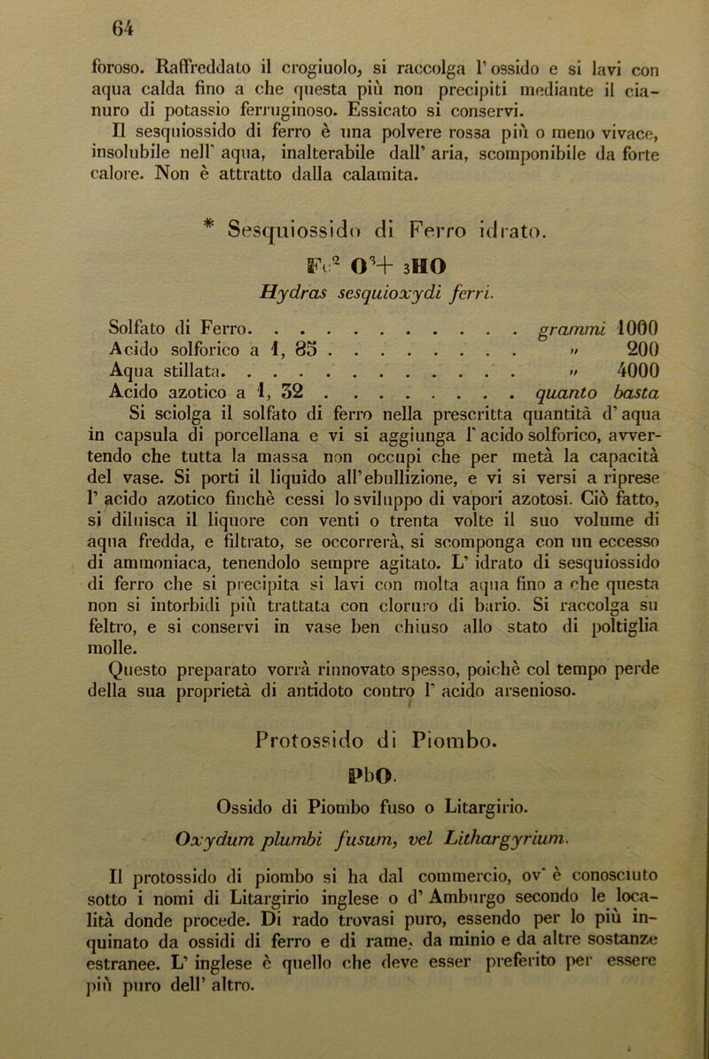 foroso. Raffreddalo il crogiuolo, si raccolga l’ossido e si lavi con aqua calda fino a che questa più non precipiti mediante il cia- nuro di potassio ferruginoso. Essicato si conservi. Il sesquiossido di ferro è una polvere rossa più o meno vivace, insolubile nell’ aqua, inalterabile dall’ aria, scomponibile da forte calore. Non è attratto dalla calamita. * Sesquiossido di Ferro idrato. SA:2 OH bHO Hydras sesquioxydi ferri. Solfato di Ferro grammi 1000 Acido solforico a 1, 85 » 200 Aqua stillata » 4000 Acido azotico a 1, 32 quanto basta Si sciolga il solfato di ferro nella prescritta quantità d’aqua in capsula di porcellana e vi si aggiunga f acido solforico, avver- tendo che tutta la massa non occupi che per metà la capacità del vase. Si porti il liquido all’ebollizione, e vi si versi a riprese P acido azotico finche cessi lo sviluppo di vapori azotosi. Ciò fatto, si diluisca il liquore con venti o trenta volte il suo volume di aqua fredda, e filtrato, se occorrerà, si scomponga con un eccesso di ammoniaca, tenendolo sempre agitato. L’ idrato di sesquiossido di ferro che si precipita si lavi con molta aqua fino a che questa non si intorbidi più trattata con cloruro di bario. Si raccolga su feltro, e si conservi in vase ben chiuso allo stato di poltiglia molle. Questo preparato vorrà rinnovato spesso, poiché col tempo perde della sua proprietà di antidoto contro P acido arsenioso. Protossido di Piombo. &>bO. Ossido di Piombo fuso o Litargirio. Oxydum plumbi fusum, vel Lithargyriunì. Il protossido di piombo si ha dal commercio, ov' è conosciuto sotto i nomi di Litargirio inglese o d’ Amburgo secondo le loca- lità donde procede. Di rado trovasi puro, essendo per lo più in- quinato da ossidi di ferro e di rame, da minio e da altre sostanze estranee. L’ inglese è quello che deve esser preferito per essere più puro dell’ altro.