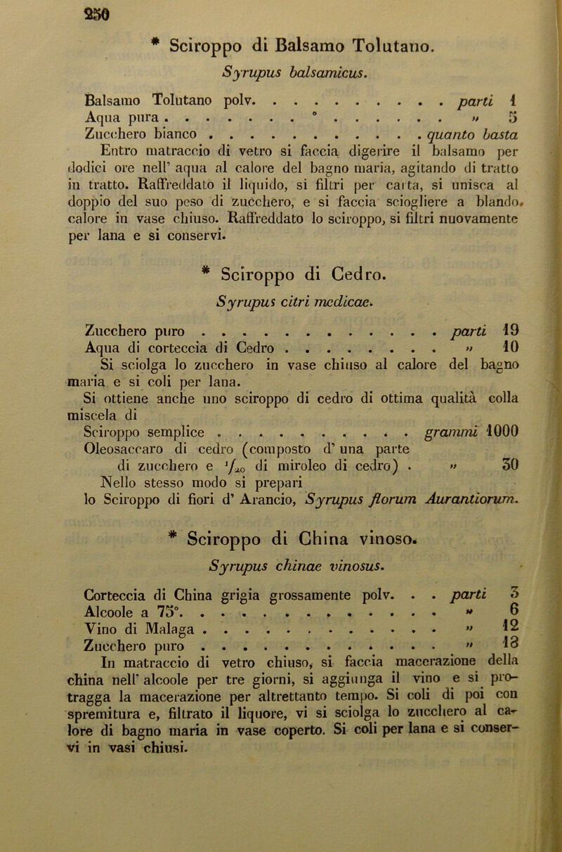 * Sciroppo di Balsamo Tolutano. Syrupus balsamicus. Balsamo Tolutano polv parti 1 Aqua pura ° >• 5 Zucchero bianco quanto basta Entro matraccio di vetro si faccia digerire il balsamo per dodici ore nell” aqua al calore del bagno maria, agitando di tratto in tratto. Raffreddato il liquido, si filtri per calta, si unisca al doppio del suo peso di zucchero, e si faccia sciogliere a blando* calore in vase chiuso. Raffreddato lo sciroppo, si filtri nuovamente per lana e si conservi. * Sciroppo di Cedro. Syrupus citri mcdicae. Zucchero puro parti 19 Aqua di corteccia di Cedro » 10 Si sciolga lo zucchero in vase chiuso al calore del bagno maria e si coli per lana. Si ottiene anche uno sciroppo di cedro di ottima qualità colla miscela di Sciroppo semplice grammi 1000 Oleosaccaro di cedro (composto d’una parte di zucchero e lfxo di miroleo di cedro) . •• 30 Nello stesso modo si prepari lo Sciroppo di fiori d’ Arancio, Syrupus florum Aurantiorum. * Sciroppo di China vinoso. Syrupus chinae vinosus. Corteccia di China grigia grossamente polv. . . parti 3 Alcoole a 73°. . f ......... . - 6 Vino di Malaga ** ^ Zucchero puro »... >» 13 In matraccio di vetro chiuso, si faccia macerazione della china nell'alcoole per tre giorni, si aggiunga il vino e si pro- tragga la macerazione per altrettanto tempo. Si coli di poi con spremitura e, fibrato il liquore, vi si sciolga lo zucchero al ca- lore di bagno maria in vase coperto. Si coli per lana e si conser- vi in vasi chiusi.