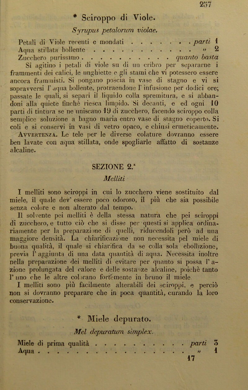 * Sciroppo di Viole. Syrupus petcìlorum violae. Petali di Viole recenti e mondati parti 1 Aqna stillata bollente » 2 Zucchero purissimo quanto basta Si agitino i petali di viole sn di un cribro per separarne i frammenti dei calici, le unghiette e gli stami che vi potessero essere ancora frammisti. Si pongano poscia in vase di stagno e vi si sopravversi faqua bollente, prot.raendone l'infusione per dodici ore; passate le quali, si separi il liquido colla spremitura, e si abban- doni alla quiete finché riesca limpido. Si decanti, e ed ogni 10 parti di tintura se ne uniscano 10 di zucchero, facendo sciroppo colla semplice soluzione a bagno maria entro vase di stagno coperto. Si coli e si conservi in vasi di vetro opaco, e chiusi ermeticamente. Avvertenza. Le tele per le diverse colature dovranno essere ben lavate con aqua stillata, onde spogliarle affatto di sostanze alcaline. SEZIONE 2.° Melliti I melliti sono sciroppi in cui lo zucchero viene sostituito dal miele, il quale dev’ essere poco odoroso, il più che sia possibile senza colore e non alterato dal tempo. II solvente pei melliti è della stessa natura che pei sciroppi di zucchero, e tutto ciò che si disse per questi si applica ordina- riamente per la preparazione di quelli, riducendoli però ad una maggiore densità. La chiarificazione non necessita pel miele di buona qualità, il quale si chiarifica da se colla sola ebollizione, previa faggiunta di una data quantità di aqua. Necessita inoltre nella preparazione dei melliti di evitare per quanto si possa fa- zione prolungata del calore e delle sostanze alcaline, poiché tanto f uno che le altre colorano fortemente in bruno il miele I melliti sono più facilmente alterabili dei sciroppi, e perciò non si dovranno preparare che in poca quantità, curando la loro conservazione. * Miele depurato. Mei depuratum simplex. Miele di prima qualità parti 3 Aqua » i il