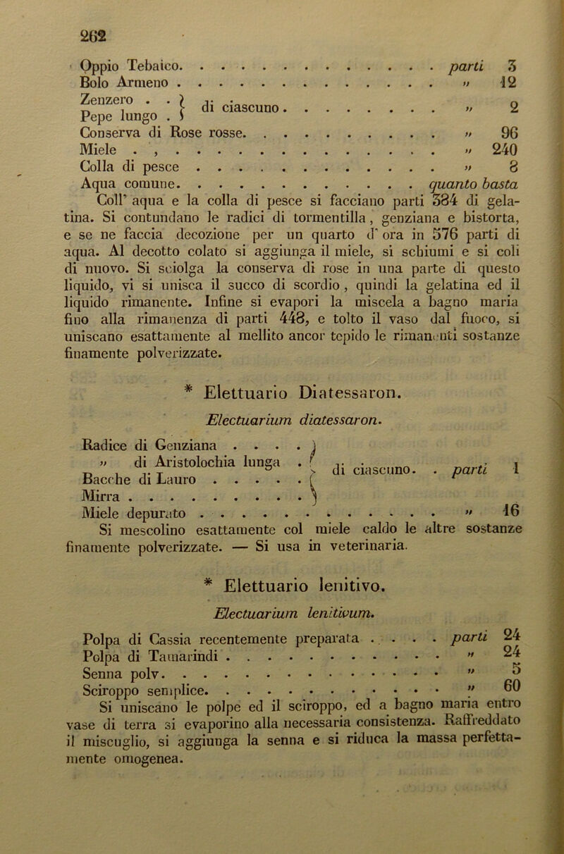 Oppio Tebaico parti 3 Bolo Armeno » 12 Zenzero n Pepe lungo . ) Conserva di Rose rosse » 96 Micie . » 240 Colla di pesce » 8 Aqua comune quanto basta Coll’ aqua e la colla di pesce si facciano parti 384 di gela- tina. Si contundano le radici di tormentilla, genziana e bistorta, e se ne faccia decozione per un quarto d‘ ora in 576 parti di aqua. Al decotto colato si aggiunga il miele, si schiumi e si coli di nuovo. Si sciolga la conserva di rose in una parte di questo liquido, vi si unisca il succo di scordio , quindi la gelatina ed il liquido rimanente. Infine si evapori la miscela a bagno maria fino alla rimanenza di parti 448, e tolto il vaso dal fuoco, si uniscano esattamente al mellito ancor tepido le rimanenti sostanze finamente polverizzate. * Elettuario Diatessaron. Electuarium diatessaron. Radice di Genziana . . . » di Aristolochia lunga Bacche di Lauro .... Mirra Miele depurato ì di ciascuno. . parti 1 » 16 Si mescolino esattamente col miele caldo le altre sostanze finamente polverizzate. — Si usa in veterinaria. * Elettuario lenitivo. Electuarium lenitwum. Polpa di Cassia recentemente preparata . . . . parti Polpa di Tamarindi  Senna polv ” Sciroppo semplice  Si uniscano le polpe ed il sciroppo, ed a bagno maria entro vase di terra si evaporino alla necessaria consistenza. Ralfreddato il miscuglio, si aggiunga la senna e si riduca la massa perfetta- mente omogenea. 24 24 5 60